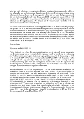 210	
	
uitgaven, zoals belastingen en zorgpremies. Hierdoor houdt een huishouden minder geld over
om te besteden aan een koopwoning. De daling van de hypotheekrente en een stijging van de
inkomens hebben de afname van de leencapaciteit echter voor een groot deel gecompenseerd.
Uit een studie van de Rabobank blijkt dat de gemiddelde leencapaciteit tussen 2008 en 2015
met circa 8% is gedaald als er rekening wordt gehouden met de ontwikkeling van zowel het
inkomen als de hypotheekrente. De effecten op de leencapaciteit verschillen wel per
inkomensklasse en huishoudsamenstelling.
De ruimte die huishoudens hebben voor de hypotheeklasten is in 2016 nauwelijks gewijzigd
ten opzichte van 2015. Rekening houdend met een gemiddelde loonstijging van 1,4% kunnen
de meeste huishoudens in 2016 een net iets hogere of gelijkblijvende hypotheek krijgen. Lagere
inkomens kunnen iets minder lenen. Een belangrijke wijziging is dat in 2016 een tweede
inkomen niet langer voor een derde maar voor de helft meegeteld mag worden bij het bepalen
van welk percentage van het gezamenlijke toetsinkomen (financieringslastpercentage) gebruikt
kan worden voor woonlasten. Hierdoor ontstaat op verantwoorde wijze meer ruimte voor
tweeverdieners op de woningmarkt.”
Loan-to-Value
Ministerie van BZK, 2016: 38:
“Voor starters is van belang dat er grenzen zijn gesteld aan de maximale lening ten opzichte
van de marktwaarde van de woning inclusief eventuele waardevermeerdering na verbouwing
(LTV). Daardoor moeten kopers steeds meer eigen geld inbrengen bij de financiering. In 2016
is de maximale LTV 102% van de woningwaarde, in 2017 en 2018 wordt deze grens verder
verlaagd tot 101 respectievelijk 100%. De aankoopkosten van een woning zoals de
overdrachtsbelasting (2% van de woningprijs), notariskosten voor de hypotheekakte,
hypotheekgarantie, makelaarskosten, bankgaranties en taxatiekosten die boven deze 2%
uitstijgen moeten op andere wijze gefinancierd worden.
Volgens onderzoek van DNB is de gemiddelde LTV van recent afgesloten hypotheken van
huishoudens onder de 35 jaar de afgelopen jaren (licht) gedaald. De jaarlijkse stapsgewijze
verlaging van de maximale LTV heeft waarschijnlijk bijgedragen aan deze daling. Ook de
verlaging per juni 2011 van de overdrachtsbelasting van 6% naar 2% heeft, doordat dit de
bijkomende kosten heeft doen dalen, bijgedragen aan een verlaging van de gemiddelde LTV.
Inmiddels is de LTV binnen deze groep vrij stabiel, 96%. Het is op basis van de dataset van
DNB niet mogelijk om alleen de LTV van koopstarters te identificeren. Daarom is er voor
gekozen om de LTV van recente hypotheken van huishoudens tot 35 jaar te gebruiken als
benadering voor deze groep. Hoewel deze groep logischerwijs relatief veel starters bevat,
bestaat een aanzienlijk deel uit doorstromers. In de AFM Consumentenmonitor hypotheken
najaar 2015 – een steekproefonderzoek – bleek bij hypotheeksluiters tot 25 jaar 23% een
doorstromer, en in de groep 25 en 35 jaar 45%.”
 