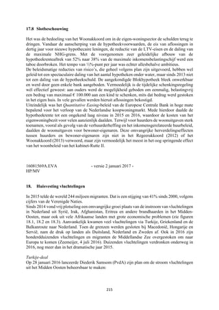 215	
	
17.8 Slotbeschouwing
Het was de bedoeling van het Woonakkoord om in de eigen-woningsector de schulden terug te
dringen. Vandaar de aanscherping van de hypotheekvoorwaarden, de eis van aflossingen in
dertig jaar voor nieuwe hypothecaire leningen, de reductie van de LTV-eisen en de daling van
de maximale NHG-grens. Met de voorgenomen zeer geleidelijke afbouw van de
hypotheekrenteaftrek van 52% naar 38% van de maximale inkomensbelastingschijf werd een
taboe doorbroken. Het tempo van ½%-punt per jaar was echter allesbehalve ambitieus.
De beleidsmatige reducties van risico’s, die geheel volgens plan zijn uitgevoerd, hebben wel
geleid tot een spectaculaire daling van het aantal hypotheken onder water, maar sinds 2013 niet
tot een daling van de hypotheekschuld. De aangekondigde Blokhypotheek bleek onwerkbaar
en werd door geen enkele bank aangeboden. Vermoedelijk is de tijdelijke schenkingsregeling
wèl effectief geweest: aan ouders werd de mogelijkheid geboden om eenmalig, belastingvrij
een bedrag van maximaal € 100.000 aan een kind te schenken, mits dat bedrag werd gestoken
in het eigen huis. In vele gevallen werden hieruit aflossingen bekostigd.
Uiteindelijk was het Quantitative Easing-beleid van de Europese Centrale Bank in hoge mate
bepalend voor het verloop van de Nederlandse koopwoningmarkt. Mede hierdoor daalde de
hypotheekrente tot een ongekend laag niveau in 2015 en 2016, waardoor de kosten van het
eigenwoningbezit voor velen aanzienlijk daalden. Terwijl voor huurders de woonuitgaven sterk
toenamen, vooral als gevolg van de verhuurderheffing en het inkomensgerelateerde huurbeleid,
daalden de woonuitgaven voor bewoner-eigenaren. Deze omvangrijke herverdelingseffecten
tussen huurders en bewoner-eigenaren zijn niet in het Regeerakkoord (2012) of het
Woonakkoord (2013) verwoord, maar zijn vermoedelijk het meest in het oog springende effect
van het woonbeleid van het kabinet-Rutte II.
16081569A.EVA - versie 2 januari 2017 -
HP/MV
18. Huisvesting vluchtelingen
In 2015 telde de wereld 244 miljoen migranten. Dat is een stijging van 41% sinds 2000, volgens
cijfers van de Verenigde Naties.
Sinds 2014 vond vrij plotseling een omvangrijke groei plaats van de instroom van vluchtelingen
in Nederland uit Syrië, Irak, Afghanistan, Eritrea en andere brandhaarden in het Midden-
Oosten, maar ook uit vele Afrikaanse landen met grote economische problemen (zie figuren
18.1, 18.2 en 18.3). Aanvankelijk kwamen veel vluchtelingen via Turkije, Griekenland en de
Balkanroute naar Nederland. Toen de grenzen werden gesloten bij Macedonië, Hongarije en
Servië, nam de druk op landen als Duitsland, Nederland en Zweden af. Ook in 2016 zijn
honderdduizenden vluchtelingen en migranten de Middellandse Zee overgestoken om naar
Europa te komen (Zeemeijer, 4 juli 2016). Duizenden vluchtelingen verdronken onderweg in
2016, nog meer dan in het dramatische jaar 2015.
Turkije-deal
Op 28 januari 2016 lanceerde Diederik Samsom (PvdA) zijn plan om de stroom vluchtelingen
uit het Midden Oosten beheersbaar te maken:
 