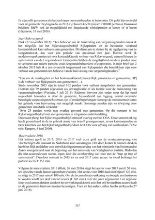 217	
	
Er zijn zelfs gemeenten die huizen kopen om statushouders te huisvesten. Dit geldt bijvoorbeeld
voor de gemeente Teylingen die in 2016 vijf huizen kocht (circa € 250.000 per huis). Daarnaast
bekijken B&W ook de mogelijkheid om leegstaande winkelpanden te kopen of te huren
(Hazenoot, 31 mei 2016).
Inzet Rijksvastgoed
Blok (27 november 2015): “Ten behoeve van de huisvesting van vergunninghouders maak ik
het mogelijk dat het Rijksvastgoedbedrijf Rijkspanden uit de bestaande voorraad
kostendekkend kan verhuren aan gemeenten. Dit dient aan te sluiten bij de regelgeving van de
Leegstandswet, dus voor een periode van maximaal tien jaar. Hiertoe werk ik
modelovereenkomsten uit voor kostendekkende verhuur van Rijksvastgoed, passend binnen de
systematiek van de Leegstandswet. Gemeenten hebben de mogelijkheid om deze panden door
te verhuren aan andere partijen, zoals leegstandsbeheerders of corporaties. In mijn brief van 2
oktober 2015 heb ik u een overzicht toegestuurd van Rijkspanden die beschikbaar zijn voor
verhuur aan gemeenten ten behoeve van de huisvesting van vergunninghouders.”
“Een van de maatregelen uit het bestuursakkoord [tussen Rijk, provincies en gemeenten; HP]
is de verhuur van Rijkspanden aan gemeenten (…).
Sinds november 2015 zijn in totaal 102 panden voor verhuur aangeboden aan gemeenten.
Hiervan zijn 79 panden afgevallen als opvanglocatie of als locatie voor de huisvesting van
vergunninghouders (Verlaan, 4 juli 2016). Redenen hiervoor zijn onder meer dat het pand
ongeschikt bevonden is door de gemeente, bijvoorbeeld qua ligging, omdat eventuele
benodigde aanpassingen te kostbaar zijn of omdat beperkingen vanwege de monumentale status
het gebruik voor huisvesting niet mogelijk maakt. Sommige panden zijn na afwijzing door
gemeenten inmiddels verkocht.”
“Over 23 panden wordt nog overleg gevoerd met gemeenten. Op dit moment is het
Rijksvastgoedbedrijf met vier gemeenten in vèrgaande onderhandeling.
Daarnaast pleegt het Rijksvastgoedbedrijf intensief overleg met het COA. Deze samenwerking
heeft geresulteerd in de in gebruik name van twaalf gevangenissen, zeven kantoorpanden en
twee kazernes van het Rijksvastgoedbedrijf door het COA voor opvang van asielzoekers.” (Zie
ook: Rengers, 4 juni 2016).
Meicirculaire 2016
Het kabinet geeft in 2015, 2016 en 2017 veel extra geld aan de eerstejaarsopvang van
vluchtelingen die massaal in Nederland asiel aanvroegen. Om deze kosten te kunnen dekken
heeft het Rijk middelen voor ontwikkelingssamenwerking van het ministerie van Buitenlandse
Zaken overgeheveld naar de begroting van het ministerie van Veiligheid en Justitie. Middelen
die niet-accresrelevant waren, lopen door die overheveling wel mee met de "trap op trap af
systematiek". Daardoor ontstaat in 2015 tot en met 2017 extra accres: in totaal bedraagt het
partiële accres € 353 mln.
Volgens de meicirculaire 2016 (Blok, 26 mei 2016) stijgt het accres voor 2015 met € 50 mln.
ten opzichte van de laatste septembercirculaire. Het accres voor 2016 daalt met bijna € 120 mln.
en stijgt in 2017 met ruim € 100 mln. Om de decentralisatie-uitkering verhoogde asielinstroom
te voeden wordt een deel van het accres (€ 245 mln.) over die jaren afgeroomd. Een argeloze
lezer zou kunnen denken dat door het uitwerkingsakkoord asiel het vrij besteedbare accres daalt
en de gemeenten hiervoor moeten bezuinigen. Toch zit het anders, aldus Jacobs en Reusch (27
juni 2016).
 