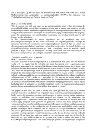 219	
	
aan te moedigen. Op dit vlak werkt het ministerie van BZK samen met RVO, VNG en het
OndersteuningsTeam Asielzoekers en Vergunninghouders (OTAV), het ministerie van
Veiligheid en Justitie en het Platform Opnieuw Thuis.”
Blok (27 november 2015):
“Na de periode van vijf jaar waarvoor de subsidieregeling geldt, willen corporaties de
mogelijkheid hebben om de huisvestingsvoorziening aan te passen naar reguliere sociale
huurwoningen, mits dit past binnen de prestatieafspraken tussen gemeenten en corporaties. Om
deze gewenste flexibiliteit te bevorderen zal ik een wetswijziging voorbereiden die het mogelijk
maakt dat huurcontracten voor onzelfstandige woonruimte voor een huurperiode van vijf jaar
kunnen worden afgesloten.
In het Bestuursakkoord is tevens opgenomen dat het realiseren van deze
huisvestingsvoorzieningen en het daarin huisvesten van vergunninghouders vanwege de
dringende behoefte aan woonruimte voor vergunninghouders door het Rijk als ‘dienst van
algemeen economisch belang’ (daeb) van verhuurders wordt gezien. Het betreft derhalve een
niet-meldingsplichtige staatssteunmaatregel. Naar verwachting wordt de subsidie vooral
gebruikt in regio’s waar de woningmarkt zodanig onder druk staat dat huisvesting in de
bestaande woningvoorraad ten koste gaat van andere woningzoekenden.”
Verruiming mogelijke inzet corporaties
Blok (27 november 2015):
“Naast de inzet van de subsidieregeling heb ik in samenspraak met Aedes en VNG bekeken
welke wet- en regelgeving de realisatie van extra huisvesting voor vergunninghouders
belemmert. Momenteel is het niet mogelijk dat corporaties diensten leveren aan bewoners van
gebouwen die door derde partijen beschikbaar zijn gesteld. Zoals ik in mijn brief van 2 oktober
2015 reeds heb aangekondigd, maak ik specifiek voor de huisvesting van vergunninghouders
mogelijk dat corporaties onder voorwaarden deze diensten wel mogen leveren. Hiervoor zal
gebruik worden gemaakt van een experimenteerbepaling in het Besluit toegelaten instellingen
volkshuisvesting (BTIV), welke per 1 december 2015 in werking zal treden. Onder deze
diensten vallen het bijhouden van de administratie, het schoonmaken van collectieve ruimten
en huismeesterwerkzaamheden. Omdat ook commerciële partijen geïnteresseerd kunnen zijn in
het beheer dient de gemeente via een lichte markttoets (tender) te inventariseren of er andere
partijen dan corporaties belangstelling hebben deze taak uit te voeren.”
“In gesprekken met VNG en Aedes is tevens naar voren gekomen dat, naast de te leveren
diensten, behoefte is aan de inzet van corporaties bij de huisvesting van vergunninghouders op
breder terrein. Bij gemeenten en andere pandeigenaren is weinig ervaring met de aanpassing,
verhuur en onderhoud van leegstaand vastgoed ten behoeve van de huisvesting van
vergunninghouders. Corporaties kunnen hier alleen een rol vervullen als het hun met een
wetswijziging mogelijk wordt gemaakt om gebouwen in bezit van derde partijen door te
verhuren, te verbouwen of er onderhoudswerkzaamheden aan te verrichten. Met het oog daarop
wordt een uitbreiding van het werkgebied van de corporaties noodzakelijk geacht voor de
periode van vijf jaar. De voorwaarden voor het aangaan van een opdracht door een corporatie
zijn dat de gemeente heeft aangegeven dat er behoefte is aan de werkzaamheden, dat de
Autoriteit woningcorporaties vooraf toestemming geeft, dat de looptijd van de opdracht
maximaal 10 jaar is en dat, indien er sprake is van verbouw, de totale investering die de
corporatie uit eigen middelen doet om het gebouw bewoonbaar te maken niet hoger is dan
€ 10.000 per vergunninghouder. Hier wordt mogelijk gemaakt dat er gemengde complexen
 