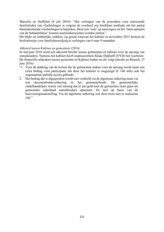 221	
	
Marselis en Stoffelen (8 juli 2016): “Het vertragen van de procedure voor nareizende
familieleden van vluchtelingen is volgens de overheid een bruikbare methode om het aantal
binnenkomende vluchtelingen te beperken. Door een ‘rem’ op nareizigers en het ‘laten oplopen
van de behandelduur’ kunnen asielzoekerscentra worden ontlast.”
Dit blijkt uit ambtelijke stukken, op grond waarvan het kabinet in november 2015 besloot de
beslistermijn voor familiehereniging te verlengen van 6 naar 9 maanden.
Akkoord tussen Kabinet en gemeenten (2016)
In mei/juni 2016 werd een akkoord bereikt tussen gemeenten en kabinet over de opvang van
statushouders. Namens het kabinet heeft staatssecretaris Klaas Dijkhoff (VVD) het voortouw.
De financiële afspraken tussen gemeente en Kabinet luiden nu als volgt (Jacobs en Reusch, 27
juni 2016):
“1. Voor de dekking van de kosten die de gemeenten maken voor de opvang wordt naast een
extra bedrag voor participatie dat door het kabinet is toegezegd (€ 140 mln) ook het
zogenaamde partiële accres gebruikt.
2. Het bedrag dat is afgesproken wordt niet verdeeld via de algemene uitkering maar via
een decentralisatie-uitkering in het gemeentefonds. De gemeentelijke
onderhandelaars waren van mening dat er pas geld naar de gemeenten moet gaan als
gemeenten inderdaad statushouders opnemen. En niet op basis van de
huisvestingstaakstelling. Via de algemene uitkering zou deze wens niet te realiseren
zijn.”
 