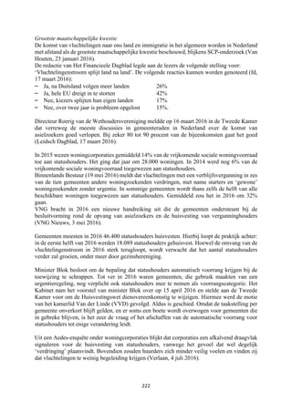 222	
	
Grootste maatschappelijke kwestie
De komst van vluchtelingen naar ons land en immigratie in het algemeen worden in Nederland
met afstand als de grootste maatschappelijke kwestie beschouwd, blijkens SCP-onderzoek (Van
Houten, 23 januari 2016).
De redactie van Het Financieele Dagblad legde aan de lezers de volgende stelling voor:
‘Vluchtelingenstroom splijt land na land’. De volgende reacties kunnen worden genoteerd (fd,
17 maart 2016):
– Ja, na Duitsland volgen meer landen 26%
– Ja, hele EU dreigt in te storten 42%
– Nee, kiezers splijten hun eigen landen 17%
– Nee, over twee jaar is probleem opgelost 15%.
Directeur Roerig van de Wethoudersvereniging meldde op 16 maart 2016 in de Tweede Kamer
dat verreweg de meeste discussies in gemeenteraden in Nederland over de komst van
asielzoekers goed verlopen. Bij zeker 80 tot 90 procent van de bijeenkomsten gaat het goed
(Leidsch Dagblad, 17 maart 2016).
In 2015 wezen woningcorporaties gemiddeld 14% van de vrijkomende sociale woningvoorraad
toe aan statushouders. Het ging dat jaar om 28.000 woningen. In 2014 werd nog 6% van de
vrijkomende sociale woningvoorraad toegewezen aan statushouders.
Binnenlands Bestuur (19 mei 2016) meldt dat vluchtelingen met een verblijfsvergunning in zes
van de tien gemeenten andere woningzoekenden verdringen, met name starters en ‘gewone’
woningzoekenden zonder urgentie. In sommige gemeenten wordt thans zelfs de helft van alle
beschikbare woningen toegewezen aan statushouders. Gemiddeld zou het in 2016 om 32%
gaan.
VNG bracht in 2016 een nieuwe handreiking uit die de gemeenten ondersteunt bij de
besluitvorming rond de opvang van asielzoekers en de huisvesting van vergunninghouders
(VNG Nieuws, 3 mei 2016).
Gemeenten moesten in 2016 46.400 statushouders huisvesten. Hierbij loopt de praktijk achter:
in de eerste helft van 2016 werden 18.089 statushouders gehuisvest. Hoewel de omvang van de
vluchtelingenstroom in 2016 sterk terugloopt, wordt verwacht dat het aantal statushouders
verder zal groeien, onder meer door gezinshereniging.
Minister Blok besloot om de bepaling dat statushouders automatisch voorrang krijgen bij de
toewijzing te schrappen. Tot ver in 2016 waren gemeenten, die gebruik maakten van een
urgentieregeling, nog verplicht ook statushouders mee te nemen als voorrangscategorie. Het
Kabinet nam het voorstel van minister Blok over op 15 april 2016 en stelde aan de Tweede
Kamer voor om de Huisvestingswet dienovereenkomstig te wijzigen. Hiermee werd de motie
van het kamerlid Van der Linde (VVD) gevolgd. Aldus is geschied. Omdat de taakstelling per
gemeente onverkort blijft gelden, en er soms een boete wordt overwogen voor gemeenten die
in gebreke blijven, is het zeer de vraag of het afschaffen van de automatische voorrang voor
statushouders tot enige verandering leidt.
Uit een Aedes-enquête onder woningcorporaties blijkt dat corporaties een afkalvend draagvlak
signaleren voor de huisvesting van statushouders, vanwege het gevoel dat wel degelijk
‘verdringing’ plaatsvindt. Bovendien zouden huurders zich minder veilig voelen en vinden zij
dat vluchtelingen te weinig begeleiding krijgen (Verlaan, 4 juli 2016).
 
