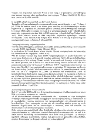 223	
	
Volgens Joris Wijsmuller, wethouder Wonen te Den Haag, is er geen sprake van verdringing
maar van een algemeen tekort aan betaalbare huurwoningen (Verlaan, 8 juli 2016). Dit lijken
twee kanten van dezelfde medaille.
In mei 2016 schrijft minister Blok aan de Tweede Kamer:
‘Landelijke cijfers over het aantal woningzoekenden en de wachttijden zijn er niet’ (Verlaan, 4
juli 2016). Er moeten vooral in de steden grote aantallen sociale-huurwoningen worden
bijgebouwd. De corporaties in Amsterdam gaan de komende jaren 5.000 reguliere woningen
bouwen en 2.500 prefab woningen, boven op de al geplande productie. In dit verband hekelen
corporaties en gemeenten de door Blok in 2013 ingevoerde verhuurderheffing (Verlaan, 8 juli
2016). Mede hierdoor waren de door corporaties aangereikte oplossingen ‘volstrekt
onvoldoende’ (Maas, 8 maart 2016). Volgens Koos Richelle is de druk op de politici nog niet
groot genoeg (Huygen en Pelgrim, 6 februari 2016).
Voortgang huisvesting vergunninghouders
Voor het jaar 2016 krijgen de gemeenten, zoals eerder gemeld, een taakstelling van woonruimte
voor ruim 46.000 statushouders (Maas, 8 februari 2016).
In een brief aan de Tweede Kamer schetst minister Blok de voortgang inzake de huisvesting
van statushouders als volgt (Blok, 26 mei 2016):
“Op dit moment wachten nog ruim 16.000 vergunninghouders in asielzoekerscentra op
woonruimte. Dat betekent in de praktijk tientallen additionele AZC’s. De eerste halfjaarlijkse
taakstelling voor 2016 bedraagt 20.000. Inclusief achterstanden uit de vorige periode gaat het
om 23.400 personen. Per 1 mei is 47% van de taakstelling over de eerste helft van 2016
gerealiseerd; in de eerste vier maanden van 2016 zijn 11.079 vergunninghouders voorzien van
huisvesting. Nog 12.315 vergunninghouders moeten in mei en juni 2016 gehuisvest worden om
aan de taakstelling (inclusief inhalen achterstand) te voldoen. De taakstelling voor de tweede
helft van 2016 is vastgesteld op 23.000. De minister van Binnenlandse Zaken en
Koninkrijksrelaties heeft daarom mede namens de staatssecretaris van Veiligheid en Justitie in
een brief aan de Commissarissen van de Koning, in hun rol als Rijksheren en voorzitters van
de regionale regietafels, gewezen op de noodzaak om op korte termijn (al dan niet tijdelijke)
huisvesting te realiseren om de uitstroom uit de asielopvanglocaties te versnellen. De Tweede
Kamer is hierover geïnformeerd door de staatssecretaris van Veiligheid en Justitie bij de eerder
genoemde brief van 13 mei 2016.
Huisvestingsmaatregelen bestuursakkoord
Blok (27 november 2015) meldt over de huisvestingsmaatregelen in het bestuursakkoord tussen
Rijk, provincies en gemeenten het volgende:
“In het bestuursakkoord Verhoogde Asielinstroom van 27 november 2015 zijn maatregelen
overeengekomen om gemeenten bij hun opgelopen huisvestingstaakstelling te ondersteunen en
de noodzakelijke versnelde doorstroom van vergunninghouders uit asielzoekerscentra te
bewerkstelligen. Deze maatregelen moeten dus als aanvulling worden gezien op reeds
bestaande mogelijkheden om de taakstellingen te realiseren, zoals het uitstellen van
sloopplannen of het inzetten van tijdelijke woonunits.
Onder mijn verantwoordelijkheid vallen de tijdelijke subsidieregeling stimulering huisvesting
vergunninghouders, het creëren van verruimde bevoegdheden voor corporaties om zich in te
zetten voor de huisvesting van statushouders en de inzet van Rijksvastgoed. De landelijke
regietafel verhoogde asielinstroom, waaraan rijk, provincies en gemeenten zitting hebben,
monitort de voortgang van de maatregelen uit het bestuursakkoord.”
 