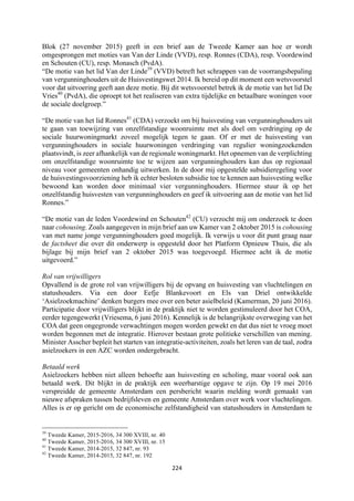 224	
	
Blok (27 november 2015) geeft in een brief aan de Tweede Kamer aan hoe er wordt
omgesprongen met moties van Van der Linde (VVD), resp. Ronnes (CDA), resp. Voordewind
en Schouten (CU), resp. Monasch (PvdA).
“De motie van het lid Van der Linde39
(VVD) betreft het schrappen van de voorrangsbepaling
van vergunninghouders uit de Huisvestingswet 2014. Ik bereid op dit moment een wetsvoorstel
voor dat uitvoering geeft aan deze motie. Bij dit wetsvoorstel betrek ik de motie van het lid De
Vries40
(PvdA), die oproept tot het realiseren van extra tijdelijke en betaalbare woningen voor
de sociale doelgroep.”
“De motie van het lid Ronnes41
(CDA) verzoekt om bij huisvesting van vergunninghouders uit
te gaan van toewijzing van onzelfstandige woonruimte met als doel om verdringing op de
sociale huurwoningmarkt zoveel mogelijk tegen te gaan. Of er met de huisvesting van
vergunninghouders in sociale huurwoningen verdringing van regulier woningzoekenden
plaatsvindt, is zeer afhankelijk van de regionale woningmarkt. Het opnemen van de verplichting
om onzelfstandige woonruimte toe te wijzen aan vergunninghouders kan dus op regionaal
niveau voor gemeenten onhandig uitwerken. In de door mij opgestelde subsidieregeling voor
de huisvestingsvoorziening heb ik echter besloten subsidie toe te kennen aan huisvesting welke
bewoond kan worden door minimaal vier vergunninghouders. Hiermee stuur ik op het
onzelfstandig huisvesten van vergunninghouders en geef ik uitvoering aan de motie van het lid
Ronnes.”
“De motie van de leden Voordewind en Schouten42
(CU) verzocht mij om onderzoek te doen
naar cohousing. Zoals aangegeven in mijn brief aan uw Kamer van 2 oktober 2015 is cohousing
van met name jonge vergunninghouders goed mogelijk. Ik verwijs u voor dit punt graag naar
de factsheet die over dit onderwerp is opgesteld door het Platform Opnieuw Thuis, die als
bijlage bij mijn brief van 2 oktober 2015 was toegevoegd. Hiermee acht ik de motie
uitgevoerd.”
Rol van vrijwilligers
Opvallend is de grote rol van vrijwilligers bij de opvang en huisvesting van vluchtelingen en
statushouders. Via een door Eefje Blankevoort en Els van Driel ontwikkelde
‘Asielzoekmachine’ denken burgers mee over een beter asielbeleid (Kamerman, 20 juni 2016).
Participatie door vrijwilligers blijkt in de praktijk niet te worden gestimuleerd door het COA,
eerder tegengewerkt (Vriesema, 6 juni 2016). Kennelijk is de belangrijkste overweging van het
COA dat geen ongegronde verwachtingen mogen worden gewekt en dat dus niet te vroeg moet
worden begonnen met de integratie. Hierover bestaan grote politieke verschillen van mening.
Minister Asscher bepleit het starten van integratie-activiteiten, zoals het leren van de taal, zodra
asielzoekers in een AZC worden ondergebracht.
Betaald werk
Asielzoekers hebben niet alleen behoefte aan huisvesting en scholing, maar vooral ook aan
betaald werk. Dit blijkt in de praktijk een weerbarstige opgave te zijn. Op 19 mei 2016
verspreidde de gemeente Amsterdam een persbericht waarin melding wordt gemaakt van
nieuwe afspraken tussen bedrijfsleven en gemeente Amsterdam over werk voor vluchtelingen.
Alles is er op gericht om de economische zelfstandigheid van statushouders in Amsterdam te
																																																													
39
Tweede Kamer, 2015-2016, 34 300 XVIII, nr. 40
40
Tweede Kamer, 2015-2016, 34 300 XVIII, nr. 15
41
Tweede Kamer, 2014-2015, 32 847, nr. 93
42
Tweede Kamer, 2014-2015, 32 847, nr. 192
 