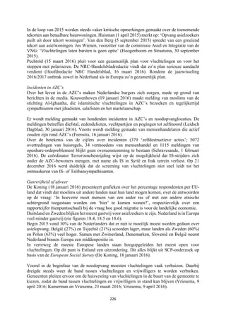 226	
	
In de loop van 2015 worden steeds vaker kritische opmerkingen gemaakt over de toenemende
tekorten aan betaalbare huurwoningen. Huisman (1 april 2015) merkt op: ‘Opvang asielzoekers
puilt uit door tekort woningen’. Van den Berg (5 september 2015) spreekt van een groeiend
tekort aan asielwoningen. Jos Wienen, voorzitter van de commissie Asiel en Integratie van de
VNG: ‘Vluchtelingen laten barsten is geen optie’ (Hoogenboom en Straatsma, 30 september
2015).
Pechtold (15 maart 2016) pleit voor een gezamenlijk plan voor vluchtelingen en voor het
stoppen met polariseren. De NRC-Handelsbladredactie vindt dat zo’n plan serieuze aandacht
verdient (Hoofdredactie NRC Handelsblad, 16 maart 2016). Rondom de jaarwisseling
2016/2017 ontbrak zowel in Nederland als in Europa zo’n gezamenlijk plan.
Incidenten in AZC’s
Over het leven in de AZC’s maken Nederlandse burgers zich zorgen, mede op grond van
berichten in de media. Kouwenhoven (19 januari 2016) maakt melding van moslims van de
stichting Al-Ighaatha, die islamitische vluchtelingen in AZC’s bezoeken en tegelijkertijd
sympathiseren met jihadisten, salafisten en het martelaarschap.
Er wordt melding gemaakt van honderden incidenten in AZC’s en noodopvanglocaties. De
meldingen betreffen diefstal, zedendelicten, vechtpartijen en pogingen tot zelfmoord (Leidsch
Dagblad, 30 januari 2016). Voorts wordt melding gemaakt van mensenhandelaren die actief
zouden zijn rond AZC’s (Feenstra, 16 januari 2016).
Over de betekenis van de cijfers over incidenten (379 ‘zelfdestructieve acties’; 5072
overtredingen van huisregels, 34 vermoedens van mensenhandel en 1115 meldingen van
openbare-ordeproblemen) blijkt geen overeenstemming te bestaan (Schravesande, 1 februari
2016). De coördinator Terrorismebestrijding wijst op de mogelijkheid dat IS-strijders zich
onder de AZC-bewoners mengen, met name als IS in Syrië en Irak terrein verliest. Op 21
december 2016 werd duidelijk dat de screening van vluchtelingen niet snel leidt tot het
ontmaskeren van IS- of Talibansympathisanten.
Gastvrijheid of afweer
De Koning (18 januari 2016) presenteert grafieken over het percentage respondenten per EU-
land dat vindt dat moslims uit andere landen naar hun land mogen komen, over de antwoorden
op de vraag: ‘In hoeverre moet mensen van een ander ras of met een andere etnische
achtergrond toegestaan worden om ‘hier’ te komen wonen?’, respectievelijk over een
rapportcijfer (tienpuntsschaal) bij de vraag hoe goed migratie is voor de landelijke economie.
Duitsland en Zweden blijken het meest gastvrij voor asielzoekers te zijn. Nederland is in Europa
veel minder gastvrij (zie figuren 18.4, 18.5 en 18.6).
Begin 2015 vond 30% van de Nederlanders dat er niet te moeilijk moest worden gedaan over
asielopvang. België (27%) en Tsjechië (21%) scoorden lager, maar landen als Zweden (60%)
en Polen (63%) veel hoger. Samen met Zwitserland, Denemarken, Slovenië en België neemt
Nederland binnen Europa een middenpositie in.
In verreweg de meeste Europese landen staan hoogopgeleiden het meest open voor
vluchtelingen. Op dit punt is Estland een uitzondering. Dit alles blijkt uit SCP-onderzoek op
basis van de European Social Survey (De Koning, 18 januari 2016).
Vooral in de beginfase van de noodopvang moesten vluchtelingen vaak verhuizen. Daarbij
dreigde steeds weer de band tussen vluchtelingen en vrijwilligers te worden verbroken.
Gemeenten pleiten ervoor om de huisvesting van vluchtelingen in de buurt van de gemeente te
kiezen, zodat de band tussen vluchtelingen en vrijwilligers in stand kan blijven (Vriesema, 9
april 2016; Kamerman en Vriesema, 23 maart 2016; Vriesema, 9 april 2016).
 