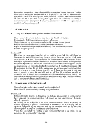 23	
	
• Bestuurders mogen (door ruime of onduidelijke grenzen) en kunnen (door overvloedige
middelen) zich spiegelen aan bestuurders in de private sector. Ook het toezichtsmodel
(governance) is ontleend aan de private sector, maar mist elementen als een aandeelhouder
als derde macht of een klant die weg kan lopen. Door de combinatie van enerzijds
successen en aanmoedigingen uit de omgeving en anderzijds onvoldoende tegenkrachten
en risicobesef ontstaat overmoed.
I Grenzen stellen
2. Terug naar de kerntaak: begrenzen van (neven)activiteiten
• Geen commerciële nevenactiviteiten meer (geen niet-DAEB-activiteiten).
• Bestaande niet-DAEB-activiteiten verantwoord afbouwen.
• Nadere inperking van toegestaan maatschappelijk vastgoed (geen scholen).
• Bestaande commerciële nevenactiviteiten verantwoord afbouwen.
• Beperkte leefbaarheidsuitgaven (maximumbedrag voor leefbaarheidsuitgaven).
• Grenzen aan grondposities.
Analyse PEW
• Het stellen van grenzen aan de doelgroep is een politieke keuze. Ook dit is bij de brutering
bewust slechts op hoofdlijnen gebeurd. Begrenzing van doelgroep vindt periodiek plaats
door minister en Kamer (liberalisatiegrens en inkomensgrens). De commissie is van
mening dat regionale of lokale differentiatie van de hoogte van de grenzen overwogen dient
te worden. [Opmerkelijk: enkel in het samenvattend document wordt de suggestie gewekt
dat de commissie ook wel wat ziet in het differentiëren van de huurliberalisatiegrens. HP]
• De commissie stelt vast dat het stellen van grenzen aan de taken van woningcorporaties
lastig is gebleken. In eerste instantie, ten tijde van de brutering, is er ook bewust voor
gekozen dat niet te doen. De overheid heeft er zelf baat bij gehad om taken bij de
corporaties neer te leggen, zowel nieuwe prestatievelden (zoals leefbaarheid en zorg), als
overheidstaken en projecten waar geen andere investeerders voor zijn. Zo was de overheid
zelf de drijvende kracht achter taakuitbreiding.
3. Begrenzen van territoriaal werkgebied
• Maximale werkgebied corporaties wordt woningmarktgebied.
• Grote landelijk opererende corporaties op termijn defuseren.
Analyse PEW
• In tegenstelling tot de groei en begrenzing van taakveld en doelgroep, is begrenzing van
het werkgebied van woningcorporaties veel minder een punt van (politieke) discussie,
aldus de commissie.
• De omvang van het werkgebied is een keuze die corporaties zelf maken. Begrenzing via
wet- en regelgeving is globaal. De commissie is van oordeel dat de afweging voor het
optimale werkgebied bij de corporatie zelf ligt en gebaseerd moet zijn op de lokale
omstandigheden en opgaven van de betreffende corporatie.
• Vanuit het perspectief van binding is een woningmarktgebied in de optiek van de
commissie dan het maximale werkgebied.
 