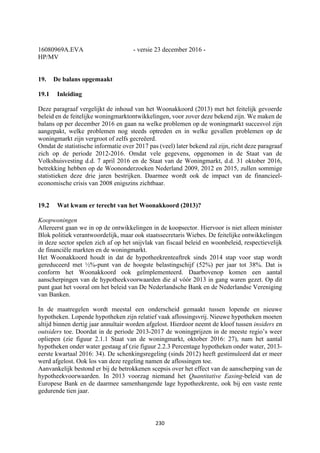 230	
	
16080969A.EVA - versie 23 december 2016 -
HP/MV
19. De balans opgemaakt
19.1 Inleiding
Deze paragraaf vergelijkt de inhoud van het Woonakkoord (2013) met het feitelijk gevoerde
beleid en de feitelijke woningmarktontwikkelingen, voor zover deze bekend zijn. We maken de
balans op per december 2016 en gaan na welke problemen op de woningmarkt succesvol zijn
aangepakt, welke problemen nog steeds optreden en in welke gevallen problemen op de
woningmarkt zijn vergroot of zelfs gecreëerd.
Omdat de statistische informatie over 2017 pas (veel) later bekend zal zijn, richt deze paragraaf
zich op de periode 2012-2016. Omdat vele gegevens, opgenomen in de Staat van de
Volkshuisvesting d.d. 7 april 2016 en de Staat van de Woningmarkt, d.d. 31 oktober 2016,
betrekking hebben op de Woononderzoeken Nederland 2009, 2012 en 2015, zullen sommige
statistieken deze drie jaren bestrijken. Daarmee wordt ook de impact van de financieel-
economische crisis van 2008 enigszins zichtbaar.
19.2 Wat kwam er terecht van het Woonakkoord (2013)?
Koopwoningen
Allereerst gaan we in op de ontwikkelingen in de koopsector. Hiervoor is niet alleen minister
Blok politiek verantwoordelijk, maar ook staatssecretaris Wiebes. De feitelijke ontwikkelingen
in deze sector spelen zich af op het snijvlak van fiscaal beleid en woonbeleid, respectievelijk
de financiële markten en de woningmarkt.
Het Woonakkoord houdt in dat de hypotheekrenteaftrek sinds 2014 stap voor stap wordt
gereduceerd met ½%-punt van de hoogste belastingschijf (52%) per jaar tot 38%. Dat is
conform het Woonakkoord ook geïmplementeerd. Daarbovenop komen een aantal
aanscherpingen van de hypotheekvoorwaarden die al vóór 2013 in gang waren gezet. Op dit
punt gaat het vooral om het beleid van De Nederlandsche Bank en de Nederlandse Vereniging
van Banken.
In de maatregelen wordt meestal een onderscheid gemaakt tussen lopende en nieuwe
hypotheken. Lopende hypotheken zijn relatief vaak aflossingsvrij. Nieuwe hypotheken moeten
altijd binnen dertig jaar annuïtair worden afgelost. Hierdoor neemt de kloof tussen insiders en
outsiders toe. Doordat in de periode 2013-2017 de woningprijzen in de meeste regio’s weer
opliepen (zie figuur 2.1.1 Staat van de woningmarkt, oktober 2016: 27), nam het aantal
hypotheken onder water gestaag af (zie figuur 2.2.3 Percentage hypotheken onder water, 2013-
eerste kwartaal 2016: 34). De schenkingsregeling (sinds 2012) heeft gestimuleerd dat er meer
werd afgelost. Ook los van deze regeling namen de aflossingen toe.
Aanvankelijk bestond er bij de betrokkenen scepsis over het effect van de aanscherping van de
hypotheekvoorwaarden. In 2013 voorzag niemand het Quantitative Easing-beleid van de
Europese Bank en de daarmee samenhangende lage hypotheekrente, ook bij een vaste rente
gedurende tien jaar.
 