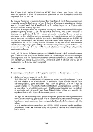 234	
	
Het Waarborgfonds Sociale Woningbouw (WSW) bleef privaat, maar kwam onder een
strakkere supervisie te staan van ministerie en gemeenten, en nam de saneringsfunctie van
corporaties over van het CFV.
De herziene Woningwet is unaniem door zowel de Tweede als de Eerste Kamer aanvaard: een
respectabel wapenfeit. In algemene zin komt de herziene Woningwet tegemoet aan de intenties
van het Regeerakkoord, het Woonakkoord en de aanbevelingen van de Parlementaire
Enquêtecommissie Woningcorporaties.
De herziene Woningwet bevat een uitgebreide beschrijving van administratieve scheiding en
juridische splitsing tussen DAEB- en niet-DAEB-activiteiten, een kwestie waarover al
jarenlang was gedebatteerd. In 2016 moeten corporaties voorstellen doen over aard en
uitwerking van deze scheiding. Volgens een enquête van Aedes in de zomer van 2016 zal geen
enkele corporatie een juridische splitsing voorstellen. Niet-DAEB-bezit omvatte in 2016 4 à
5% van het corporatiebezit. Het potentiële niet-DAEB-bezit omvat ongeveer 40% van het
corporatiebezit en kan als zodanig worden geactiveerd als bij een mutatie een maximale
streefhuur wordt gevraagd, gebaseerd op het herziene woningwaarderingsstelsel (WWS). Als
een sociale-huurwoning 145 of meer WWS-punten heeft, kan de woning in beginsel bij mutatie
worden geliberaliseerd.
Sinds 1 juli 2015 neemt de focus van corporaties op DAEB-bezit toe, ook als het om nieuwbouw
gaat. Vooral door de reductie van de nieuwbouw van koopwoningen en dure huurwoningen
door corporaties daalt het nieuwbouwvolume van corporaties spectaculair. Doordat corporaties
veel bezit (DAEB ѐn niet-DAEB) afstoten, nemen sinds 2013 de absolute omvang en het
marktaandeel van de sociale-huurwoningen af.
19.3 Conclusies
In deze paragraaf formuleren we de belangrijkste conclusies van de voorafgaande analyse.
1. Ontbrekend investeringsbeleid van het Rijk
Het kabinet heeft zich niet beziggehouden met zoiets als een investeringsplanning. Dat was
ook niet voorzien in het Woonakkoord. De gemeenten kregen, afgezien van een fletse
hervormingsagenda, geen Rijkskader mee. Voor de periode 2016-2019 zijn de
Rijksprioriteiten: (1) betaalbaarheid en beschikbaarheid; (2) energiezuinige voorraad; (3)
de huisvesting van urgente doelgroepen, en (4) het langer zelfstandig wonen van ouderen
in combinatie met extramurale zorg. Deze Rijksprioriteiten blijken zeer vaag te zijn,
ongekwantificeerd, niet uitgewerkt en van een gênante eenvoud.
Het Rijk laat het investeringsbeleid op de woningmarkt geheel over aan de gemeenten en
maakt zich klaarblijkelijk geen zorgen over de toenemende tekorten aan huurwoningen in
het algemeen en die aan sociale huurwoningen in het bijzonder. Rijksregie ontbreekt hier
geheel.
In 2016 werd een nieuwbouwvolume van 50.000 à 60.000 woningen bereikt, terwijl een
jaarproductie van 80.000 woningen nodig zou zijn om de tekorten op afzienbare termijn
weg te werken.
 