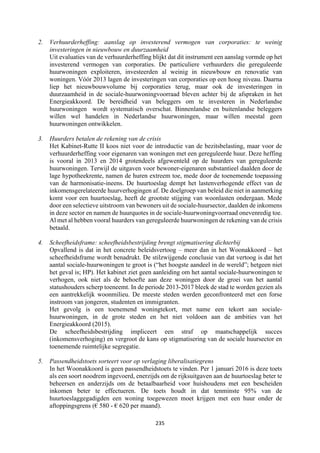 235	
	
2. Verhuurderheffing: aanslag op investerend vermogen van corporaties: te weinig
investeringen in nieuwbouw en duurzaamheid
Uit evaluaties van de verhuurderheffing blijkt dat dit instrument een aanslag vormde op het
investerend vermogen van corporaties. De particuliere verhuurders die gereguleerde
huurwoningen exploiteren, investeerden al weinig in nieuwbouw en renovatie van
woningen. Vóór 2013 lagen de investeringen van corporaties op een hoog niveau. Daarna
liep het nieuwbouwvolume bij corporaties terug, maar ook de investeringen in
duurzaamheid in de sociale-huurwoningvoorraad bleven achter bij de afspraken in het
Energieakkoord. De bereidheid van beleggers om te investeren in Nederlandse
huurwoningen wordt systematisch overschat. Binnenlandse en buitenlandse beleggers
willen wel handelen in Nederlandse huurwoningen, maar willen meestal geen
huurwoningen ontwikkelen.
3. Huurders betalen de rekening van de crisis
Het Kabinet-Rutte II koos niet voor de introductie van de bezitsbelasting, maar voor de
verhuurderheffing voor eigenaren van woningen met een gereguleerde huur. Deze heffing
is vooral in 2013 en 2014 grotendeels afgewenteld op de huurders van gereguleerde
huurwoningen. Terwijl de uitgaven voor bewoner-eigenaren substantieel daalden door de
lage hypotheekrente, namen de huren extreem toe, mede door de toenemende toepassing
van de harmonisatie-ineens. De huurtoeslag dempt het lastenverhogende effect van de
inkomensgerelateerde huurverhogingen af. De doelgroep van beleid die niet in aanmerking
komt voor een huurtoeslag, heeft de grootste stijging van woonlasten ondergaan. Mede
door een selectieve uitstroom van bewoners uit de sociale-huursector, daalden de inkomens
in deze sector en namen de huurquotes in de sociale-huurwoningvoorraad onevenredig toe.
Al met al hebben vooral huurders van gereguleerde huurwoningen de rekening van de crisis
betaald.
4. Scheefheidsframe: scheefheidsbestrijding brengt stigmatisering dichterbij
Opvallend is dat in het concrete beleidsvertoog – meer dan in het Woonakkoord – het
scheefheidsframe wordt benadrukt. De stilzwijgende conclusie van dat vertoog is dat het
aantal sociale-huurwoningen te groot is (“het hoogste aandeel in de wereld”; hetgeen niet
het geval is; HP). Het kabinet ziet geen aanleiding om het aantal sociale-huurwoningen te
verhogen, ook niet als de behoefte aan deze woningen door de groei van het aantal
statushouders scherp toeneemt. In de periode 2013-2017 bleek de stad te worden gezien als
een aantrekkelijk woonmilieu. De meeste steden werden geconfronteerd met een forse
instroom van jongeren, studenten en immigranten.
Het gevolg is een toenemend woningtekort, met name een tekort aan sociale-
huurwoningen, in de grote steden en het niet voldoen aan de ambities van het
Energieakkoord (2015).
De scheefheidsbestrijding impliceert een straf op maatschappelijk succes
(inkomensverhoging) en vergroot de kans op stigmatisering van de sociale huursector en
toenemende ruimtelijke segregatie.
5. Passendheidstoets sorteert voor op verlaging liberalisatiegrens
In het Woonakkoord is geen passendheidstoets te vinden. Per 1 januari 2016 is deze toets
als een soort noodrem ingevoerd, enerzijds om de rijksuitgaven aan de huurtoeslag beter te
beheersen en anderzijds om de betaalbaarheid voor huishoudens met een bescheiden
inkomen beter te effectueren. De toets houdt in dat tenminste 95% van de
huurtoeslaggegadigden een woning toegewezen moet krijgen met een huur onder de
aftoppingsgrens (€ 580 - € 620 per maand).
 