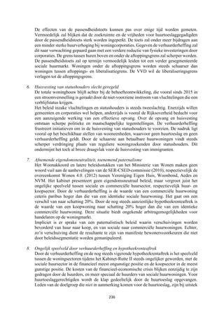 236	
	
De effecten van de passendheidstoets kunnen pas over enige tijd worden gemeten.
Vermoedelijk zal blijken dat de zoekruimte en de vrijheden voor huurtoeslaggegadigden
door de passendheidstoets sterk worden ingeperkt. De toets zal onder meer bijdragen aan
een minder sterke huurverhoging bij woningcorporaties. Gegeven de verhuurderheffing zal
dit naar verwachting gepaard gaan met een verdere reductie van fysieke investeringen door
corporaties. De grens tussen huren boven en onder de aftoppingsgrens zal scherper worden.
De passendheidstoets zal op termijn vermoedelijk leiden tot een verder gesegmenteerde
sociale huurmarkt. Woningen onder de aftoppingsgrens worden steeds schaarser dan
woningen tussen aftoppings- en liberalisatiegrens. De VVD wil de liberaliseringsgrens
verlagen tot de aftoppingsgrens.
6. Huisvesting van statushouders slecht geregeld
De totale woningbouw blijft achter bij de behoefteontwikkeling, die vooral sinds 2015 in
een stroomversnelling is geraakt door de niet-voorziene instroom van vluchtelingen die een
verblijfstatus krijgen.
Het beleid inzake vluchtelingen en statushouders is steeds tweeslachtig. Enerzijds willen
gemeenten en corporaties wel helpen, anderzijds is vooral de Rijksoverheid beducht voor
een aanzuigende werking van een effectieve opvang. Over de opvang en huisvesting
ontstaan scherpe politieke en maatschappelijke tegenstellingen. De verhuurderheffing
frustreert initiatieven om in de huisvesting van statushouders te voorzien. De nadruk ligt
vooral op het beschikbaar stellen van wooneenheden, waarvoor geen huurtoeslag en geen
verhuurderheffing geldt. Door de schaarste aan betaalbare huurwoningen vindt steeds
scherper verdringing plaats van reguliere woningzoekenden door statushouders. Dit
ondermijnt het toch al broze draagvlak voor de huisvesting van immigranten.
7. Afnemende eigendomsneutraliteit, toenemend paternalisme
Het Woonakkoord en latere beleidsstukken van het Ministerie van Wonen maken geen
woord vuil aan de aanbevelingen van de SER-CSED-commissie (2010), respectievelijk de
overeenkomst Wonen 4.0. (2012) tussen Vereniging Eigen Huis, Woonbond, Aedes en
NVM. Het kabinet presenteert geen eigendomsneutraal beleid, maar vergroot juist het
ongelijke speelveld tussen sociale en commerciële huursector, respectievelijk huur- en
koopsector. Door de verhuurderheffing is de waarde van een commerciële huurwoning
ceteris paribus hoger dan die van een identieke sociale huurwoning. Het gaat om een
verschil van naar schatting 20%. Door de nog steeds aanzienlijke hypotheekrenteaftrek is
de waarde van een koopwoning naar schatting 20% hoger dan die van een identieke
commerciële huurwoning. Deze situatie biedt ongekende arbitragemogelijkheden voor
handelaren op de woningmarkt.
Impliciet is er sprake van een paternalistisch beleid waarin verschuivingen worden
bevorderd van huur naar koop, en van sociale naar commerciële huurwoningen. Echter,
zo’n verschuiving dient de resultante te zijn van manifeste bewonersvoorkeuren die niet
door beleidssegmentatie worden gemanipuleerd.
8. Ongelijk speelveld door verhuurderheffing en hypotheekrenteaftrek
Door de verhuurderheffing en de nog steeds vigerende hypotheekrentaftrek is het speelveld
tussen de woningsectoren tijdens het Kabinet-Rutte II steeds ongelijker geworden, met de
sociale huursector in de financieel meest ongunstige positie en de koopsector in de meest
gunstige positie. De kosten van de financieel-economische crisis blijken eenzijdig te zijn
gedragen door de huurders, en meer speciaal de huurders van sociale huurwoningen. Voor
huurtoeslaggerechtigden wordt de klap gedeeltelijk door de huurtoeslag opgevangen.
Leden van de doelgroep die niet in aanmerking komen voor de huurtoeslag, zijn bij uitstek
 