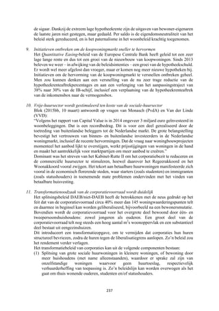 237	
	
de sigaar. Dankzij de extreem lage hypotheekrente zijn de uitgaven van bewoner-eigenaren
de laatste jaren niet gestegen, maar gedaald. Per saldo is de eigendomsneutraliteit van het
beleid sterk gereduceerd, en is het paternalisme in het woonbeleid krachtig toegenomen.
9. Initiatieven ontbreken om de koopwoningmarkt sneller te hervormen
Het Quantitative Easing-beleid van de Europese Centrale Bank heeft geleid tot een zeer
lage lange rente en dus tot een groei van de nieuwbouw van koopwoningen. Sinds 2013
beleven we weer – in afwijking van de beleidsintenties – een groei van de hypotheekschuld.
Er wordt wel meer afgelost dan vroeger, maar er komen nog meer nieuwe hypotheken bij.
Initiatieven om de hervorming van de koopwoningmarkt te versnellen ontbreken geheel.
Men zou kunnen denken aan een versnelling van de nu zeer trage reductie van de
hypotheekrenteaftrekpercentages en aan een verlenging van het aanpassingstraject van
38% naar 30% van de IB-schijf, inclusief een verplaatsing van de hypotheekrenteaftrek
van de inkomensbox naar de vermogensbox.
10. Vrije-huursector wordt gestimuleerd ten koste van de sociale-huursector
Blok (2015bb, 10 maart) antwoordt op vragen van Monasch (PvdA) en Van der Linde
(VVD):
“Volgens het rapport van Capital Value is in 2014 ongeveer 3 miljard euro geïnvesteerd in
woonbeleggingen. Dat is een recordbedrag. Dit is voor een deel gerealiseerd door de
toetreding van buitenlandse beleggers tot de Nederlandse markt. De grote belangstelling
bevestigt het vertrouwen van binnen- en buitenlandse investeerders in de Nederlandse
woningmarkt, inclusief de recente hervormingen. Dat de vraag naar woningbouwprojecten
momenteel het aanbod lijkt te overstijgen, werkt prijsstijgingen van woningen in de hand
en maakt het aantrekkelijk voor marktpartijen om meer aanbod te creëren.”
Dominant was het streven van het Kabinet-Rutte II om het corporatiebezit te reduceren en
de commerciële huursector te stimuleren, hoewel daarover het Regeerakkoord en het
Woonakkoord vooral zwijgen. Het tekort aan betaalbare huurwoningen manifesteerde zich
vooral in de economisch florerende steden, waar starters (zoals studenten) en immigranten
(zoals statushouders) in toenemende mate problemen ondervinden met het vinden van
betaalbare huisvesting.
11. Transformatienoodzaak van de corporatievoorraad wordt duidelijk
Het splitsingsbeleid DAEB/niet-DAEB heeft de betrokkenen met de neus gedrukt op het
feit dat van de corporatievoorraad circa 40% meer dan 145 woningwaarderingspunten telt
en daarmee in beginsel kan worden geliberaliseerd, bijvoorbeeld na een bewonersmutatie.
Bovendien wordt de corporatievoorraad voor het overgrote deel bewoond door één- en
tweepersoonshuishoudens: zowel jongeren als ouderen. Een groot deel van de
corporatievoorraad telt nog steeds een hoog aantal m2
s woonoppervlak en een substantieel
deel bestaat uit eengezinshuizen.
Dit introduceert een transformatieopgave, om te vermijden dat corporaties hun huren
structureel bevriezen, zodra de huren tegen de liberalisatiegrens aanlopen. Zo’n beleid zou
het rendement verder verlagen.
Het transformatiebeleid van corporaties kan uit de volgende componenten bestaan:
(1) Splitsing van grote sociale huurwoningen in kleinere woningen, of bewoning door
meer huishoudens (met name alleenstaanden), waardoor er sprake zal zijn van
onzelfstandige woningen waarvoor geen huurtoeslag, respectievelijk
verhuurderheffing van toepassing is. Zo’n beleidslijn kan worden overwogen als het
gaat om thuis wonende ouderen, studenten en/of statushouders.
 