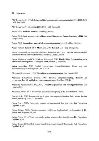 239	
	
20. Literatuur
ABF Research, 2014, Volkshuisvestelijke voornemens woningcorporaties 2014-2018, Delft
(ABF Research).
ABF Research, 2014, Socrates 2014, Delft (ABF Research).
Aedes, 2012, Toezicht met bite, Den Haag (Aedes).
Aedes, 2014, Grote stap gezet, wereld te winnen. Rapportage Aedes-Benchmark 2014, Den
Haag (Aedes).
Aedes, 2015, Aedes Governance Code woningcorporaties 2015, Den Haag (Aedes).
Aedes, Kabinet Rutte II, 2013, Afspraken Aedes-Kabinet, Den Haag, 28 augustus.
Aedes Bestuursadviescommissie Discussie Betaalbaarheid, 2014, Advies Bestuursadvies-
commissie Discussie Betaalbaarheid, Den Haag (Aedes), maart.
Aedes, Ministerie van BZK, VNG and Woonbond, 2015, Handreiking Prestatieafspraken.
Samenwerken volgens de Woningwet 2015, Arnhem (Companen).
Aedes Magazine, 2015, Sociaal Huurakkoord Aedes-Woonbond, ‘Eerste stap naar
doorstroming op de woningmarkt’, nr. 6: 7-10.
Algemene Rekenkamer, 1996, Toezicht op woningcorporaties, Den Haag (ARK).
Algemene Rekenkamer (ARK), 2005, Publiek ondernemerschap. Toezicht en
verantwoording bij publiek-private arrangementen, Den Haag (ARK).
Algemene Rekenkamer (ARK), 2014, Toezicht op presteren van woningcorporaties, Den
Haag (ARK).
Alkemade, Floris, 2016, Architecten, denk mee over opvang, NRC Handelsblad, 19 mei.
Asscher, L.F., 2015, Integratie en participatie van vergunninghouders, Brief aan de Tweede
Kamer, Den Haag (Sdu), 27 november.
Battes, Prisco, 2015a, Corporaties met derivaten onder druk door lage rente, Het Financieele
Dagblad, 3 april.
Battes, Prisco, 2015b, Woningcorporatie twijfelt aan haalbaarheid van huurakkoord, Het
Financieele Dagblad, 10 juni.
Battes, Prisco, 2015c, Vrees voor minder sociale woningen door huurakkoord, Het Financieele
Dagblad, 1 juli.
Battes, Prisco, 2015d, Blok creëert tweedeling op gereguleerde huurmarkt, Het Financieele
Dagblad, 4 juli.
 