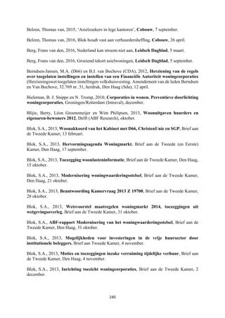 240	
	
Belzen, Thomas van, 2015, ‘Asielzoekers in lege kantoren’, Cobouw, 7 september.
Belzen, Thomas van, 2016, Blok houdt vast aan verhuurdersheffing, Cobouw, 26 april.
Berg, Frans van den, 2016, Nederland kan stroom niet aan, Leidsch Dagblad, 5 maart.
Berg, Frans van den, 2016, Groeiend tekort asielwoningen, Leidsch Dagblad, 5 september.
Berndsen-Jansen, M.A. (D66) en B.J. van Bochove (CDA), 2012, Herziening van de regels
over toegelaten instellingen en instellen van een Financiële Autoriteit woningcorporaties
(Herzieningswet toegelaten instellingen volkshuisvesting. Amendement van de leden Berndsen
en Van Bochove, 32.769 nr. 31, herdruk, Den Haag (Sdu), 12 april.
Bieleman, B. J. Snippe en N. Tromp, 2010, Corporaties in wonen. Preventieve doorlichting
woningcorporaties, Groningen/Rotterdam (Intraval), december.
Blijie, Berry, Léon Groenemeijer en Wim Philipsen, 2013, Woonuitgaven huurders en
eigenaren-bewoners 2012, Delft (ABF Research), oktober.
Blok, S.A., 2013, Woonakkoord van het Kabinet met D66, ChristenUnie en SGP, Brief aan
de Tweede Kamer, 13 februari.
Blok, S.A., 2013, Hervormingsagenda Woningmarkt, Brief aan de Tweede (en Eerste)
Kamer, Den Haag, 17 september.
Blok, S.A., 2013, Toezegging woonlasteninformatie, Brief aan de Tweede Kamer, Den Haag,
15 oktober.
Blok, S.A., 2013, Modernisering woningwaarderingsstelsel, Brief aan de Tweede Kamer,
Den Haag, 21 oktober.
Blok, S.A., 2013, Beantwoording Kamervraag 2013 Z 19700, Brief aan de Tweede Kamer,
28 oktober.
Blok, S.A., 2013, Wetsvoorstel maatregelen woningmarkt 2014, toezeggingen uit
wetgevingsoverleg, Brief aan de Tweede Kamer, 31 oktober.
Blok, S.A., ABF-rapport Modernisering van het woningwaarderingsstelsel, Brief aan de
Tweede Kamer, Den Haag, 31 oktober.
Blok, S.A., 2013, Mogelijkheden voor investeringen in de vrije huursector door
institutionele beleggers, Brief aan Tweede Kamer, 4 november.
Blok, S.A., 2013, Moties en toezeggingen inzake verruiming tijdelijke verhuur, Brief aan
de Tweede Kamer, Den Haag, 4 november.
Blok, S.A., 2013, Inrichting toezicht woningcorporaties, Brief aan de Tweede Kamer, 2
december.
 