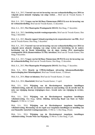 241	
	
Blok, S.A., 2013, Voorstel van wet tot invoering van een verhuurderheffing over 2014 en
volgende jaren alsmede wijziging van enige wetten…, Brief aan de Tweede Kamer, 9
december.
Blok, S.A., 2013, Vragen van het lid Baay-Timmerman (50PLUS) over de invoering van
de verhuurdersheffing, Brief aan de Tweede Kamer, 12 december.
Blok, S.A., 2013, Wet Maatregelen Woningmarkt 2014 II, Den Haag, 17 december.
Blok, S.A., 2013, Inrichting toezicht woningcorporaties, Brief aan de Tweede Kamer, Den
Haag, 2 december.
Blok, S.A., 2013, Reactie rapport Schaalvergroting in de corporatiesector van PBL, Brief
aan de Tweede Kamer, Den Haag, 3 december.
Blok, S.A., 2013, Voorstel van wet tot invoering van een verhuurderheffing over 2014 en
volgende jaren alsmede wijziging van enige wetten met betrekking tot de nadere
herziening van de fiscale behandeling van de eigen woning (Wet maatregelen
woningmarkt 2014) (Kamerstukken 33.756): intrekken, Brief aan de Tweede Kamer, Den
Haag, 9 december.
Blok, S.A., 2013, Vragen van het lid Baay-Timmerman (50 PLUS) over de invoering van
de verhuurderheffing, Brief aan de Tweede Kamer, Den Haag, 12 december.
Blok, S.A., 2013, Wet Maatregelen Woningmarkt 2014 II, Den Haag, 17 december.
Blok, S.A., 2014, Reactie op CPB-bevindingen uitvoering inkomensafhankelijke
huurverhoging door Belastingdienst, Brief aan Tweede Kamer, 12 februari.
Blok, S.A., 2014, Huur en inkomen, Brief aan de Tweede Kamer, 21 maart.
Blok, S.A., 2014, Huurbeleid, Brief aan Tweede Kamer, 11 april.
Blok, S.A., 2014, Wijziging van de Herzieningswet toegelaten instellingen
volkshuisvesting, zoals die zou komen te luiden na aanvaarding van de novelle incl. de
nota van wijziging daarop (wijzigingen d.m.v. tweede nota van wijziging in revisie),
33.966.
Blok, S.A., 2014, Wijziging van de Herzieningswet toegelaten instellingen
volkshuisvesting, Den Haag, Advies Afdeling Advisering Raad van State en Nader
Rapport, 33.966 nr. 4, 5 juni.
Blok, S.A., 2014, Wijziging van de Herzieningswet toegelaten instellingen
volkshuisvesting. Herziening van de regels over toegelaten instellingen en instelling van
een Financiële Autoriteit woningcorporaties, 33.966 nr. 5, Den Haag, 20 juni.
Blok, S.A., 2014, Wijziging van de Herzieningswet toegelaten instellingen
volkshuisvesting. Tweede Nota van Wijziging, 33.966 nr. 6, Den Haag, 17 juli.
 