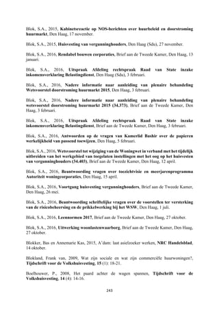 243	
	
Blok, S.A., 2015, Kabinetsreactie op NOS-berichten over huurbeleid en doorstroming
huurmarkt, Den Haag, 17 november.
Blok, S.A., 2015, Huisvesting van vergunninghouders, Den Haag (Sdu), 27 november.
Blok, S.A., 2016, Rendabel bouwen corporaties, Brief aan de Tweede Kamer, Den Haag, 13
januari.
Blok, S.A., 2016, Uitspraak Afdeling rechtspraak Raad van State inzake
inkomensverklaring Belastingdienst, Den Haag (Sdu), 3 februari.
Blok, S.A., 2016, Nadere informatie naar aanleiding van plenaire behandeling
Wetsvoorstel doorstroming huurmarkt 2015, Den Haag, 3 februari.
Blok, S.A., 2016, Nadere informatie naar aanleiding van plenaire behandeling
wetsvoorstel doorstroming huurmarkt 2015 (34.373), Brief aan de Tweede Kamer, Den
Haag, 3 februari.
Blok, S.A., 2016, Uitspraak Afdeling rechtspraak Raad van State inzake
inkomensverklaring Belastingdienst, Brief aan de Tweede Kamer, Den Haag, 3 februari.
Blok, S.A., 2016, Antwoorden op de vragen van Kamerlid Bashir over de papieren
werkelijkheid van passend toewijzen, Den Haag, 5 februari.
Blok, S.A., 2016, Wetsvoorstel tot wijziging van de Woningwet in verband met het tijdelijk
uitbreiden van het werkgebied van toegelaten instellingen met het oog op het huisvesten
van vergunninghouders (34.403), Brief aan de Tweede Kamer, Den Haag, 12 april.
Blok, S.A., 2016, Beantwoording vragen over toezichtvisie en meerjarenprogramma
Autoriteit woningcorporaties, Den Haag, 15 april.
Blok, S.A., 2016, Voortgang huisvesting vergunninghouders, Brief aan de Tweede Kamer,
Den Haag, 26 mei.
Blok, S.A., 2016, Beantwoording schriftelijke vragen over de voorstellen ter versterking
van de risicobeheersing en de prikkelwerking bij het WSW, Den Haag, 1 juli.
Blok, S.A., 2016, Leennormen 2017, Brief aan de Tweede Kamer, Den Haag, 27 oktober.
Blok, S.A., 2016, Uitwerking woonlastenwaarborg, Brief aan de Tweede Kamer, Den Haag,
27 oktober.
Blokker, Bas en Annemarie Kas, 2015, A’dam: laat asielzoeker werken, NRC Handelsblad,
14 oktober.
Blokland, Frank van, 2009, Wat zijn sociale en wat zijn commerciële huurwoningen?,
Tijdschrift voor de Volkshuisvesting, 15 (1): 18-21.
Boelhouwer, P., 2008, Het paard achter de wagen spannen, Tijdschrift voor de
Volkshuisvesting, 14 (4): 14-16.
 