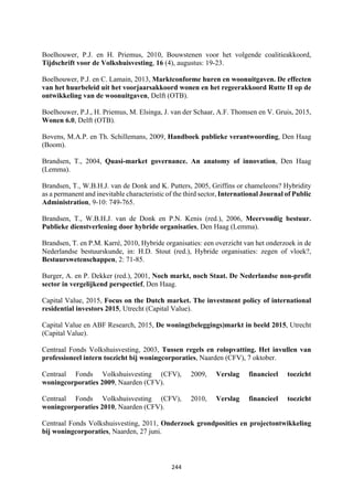 244	
	
Boelhouwer, P.J. en H. Priemus, 2010, Bouwstenen voor het volgende coalitieakkoord,
Tijdschrift voor de Volkshuisvesting, 16 (4), augustus: 19-23.
Boelhouwer, P.J. en C. Lamain, 2013, Marktconforme huren en woonuitgaven. De effecten
van het huurbeleid uit het voorjaarsakkoord wonen en het regeerakkoord Rutte II op de
ontwikkeling van de woonuitgaven, Delft (OTB).
Boelhouwer, P.J., H. Priemus, M. Elsinga, J. van der Schaar, A.F. Thomsen en V. Gruis, 2015,
Wonen 6.0, Delft (OTB).
Bovens, M.A.P. en Th. Schillemans, 2009, Handboek publieke verantwoording, Den Haag
(Boom).
Brandsen, T., 2004, Quasi-market governance. An anatomy of innovation, Den Haag
(Lemma).
Brandsen, T., W.B.H.J. van de Donk and K. Putters, 2005, Griffins or chameleons? Hybridity
as a permanent and inevitable characteristic of the third sector, International Journal of Public
Administration, 9-10: 749-765.
Brandsen, T., W.B.H.J. van de Donk en P.N. Kenis (red.), 2006, Meervoudig bestuur.
Publieke dienstverlening door hybride organisaties, Den Haag (Lemma).
Brandsen, T. en P.M. Karré, 2010, Hybride organisaties: een overzicht van het onderzoek in de
Nederlandse bestuurskunde, in: H.D. Stout (red.), Hybride organisaties: zegen of vloek?,
Bestuurswetenschappen, 2: 71-85.
Burger, A. en P. Dekker (red.), 2001, Noch markt, noch Staat. De Nederlandse non-profit
sector in vergelijkend perspectief, Den Haag.
Capital Value, 2015, Focus on the Dutch market. The investment policy of international
residential investors 2015, Utrecht (Capital Value).
Capital Value en ABF Research, 2015, De woning(beleggings)markt in beeld 2015, Utrecht
(Capital Value).
Centraal Fonds Volkshuisvesting, 2003, Tussen regels en rolopvatting. Het invullen van
professioneel intern toezicht bij woningcorporaties, Naarden (CFV), 7 oktober.
Centraal Fonds Volkshuisvesting (CFV), 2009, Verslag financieel toezicht
woningcorporaties 2009, Naarden (CFV).
Centraal Fonds Volkshuisvesting (CFV), 2010, Verslag financieel toezicht
woningcorporaties 2010, Naarden (CFV).
Centraal Fonds Volkshuisvesting, 2011, Onderzoek grondposities en projectontwikkeling
bij woningcorporaties, Naarden, 27 juni.
 