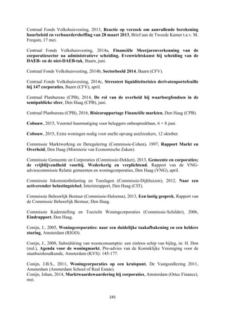 245	
	
Centraal Fonds Volkshuisvesting, 2013, Reactie op verzoek om aanvullende berekening
huurbeleid en verhuurdersheffing van 28 maart 2013, Brief aan de Tweede Kamer t.a.v. M.
Frequin, 17 mei.
Centraal Fonds Volkshuisvesting, 2014a, Financiële Meerjarenverkenning van de
corporatiesector na administratieve scheiding. Evenwichtskunst bij scheiding van de
DAEB- en de niet-DAEB-tak, Baarn, juni.
Centraal Fonds Volkshuisvesting, 2014b, Sectorbeeld 2014, Baarn (CFV).
Centraal Fonds Volkshuisvesting, 2014c, Stresstest liquiditeitsrisico derivatenportefeuille
bij 147 corporaties, Baarn (CFV), april.
Centraal Planbureau (CPB), 2014, De rol van de overheid bij waarborgfondsen in de
semipublieke sfeer, Den Haag (CPB), juni.
Centraal Planbureau (CPB), 2016, Risicorapportage Financiële markten, Den Haag (CPB).
Cobouw, 2015, Voorstel huurmatiging voor beleggers onbespreekbaar, 6 + 8 juni.
Cobouw, 2015, Extra woningen nodig voor snelle opvang asielzoekers, 12 oktober.
Commissie Marktwerking en Deregulering (Commissie-Cohen), 1997, Rapport Markt en
Overheid, Den Haag (Ministerie van Economische Zaken).
Commissie Gemeente en Corporaties (Commissie-Dekker), 2013, Gemeente en corporaties;
de vrijblijvendheid voorbij. Wederkerig en verplichtend, Rapport van de VNG-
adviescommissie Relatie gemeenten en woningcorporaties, Den Haag (VNG), april.
Commissie Inkomstenbelasting en Toeslagen (Commissie-Dijkhuizen), 2012, Naar een
activerender belastingstelsel, Interimrapport, Den Haag (CIT).
Commissie Behoorlijk Bestuur (Commissie-Halsema), 2013, Een lastig gesprek, Rapport van
de Commissie Behoorlijk Bestuur, Den Haag.
Commissie Kaderstelling en Toezicht Woningcorporaties (Commissie-Schilder), 2006,
Eindrapport, Den Haag.
Conijn, J., 2005, Woningcorporaties: naar een duidelijke taakafbakening en een heldere
sturing, Amsterdam (RIGO).
Conijn, J., 2008, Subsidiëring van woonconsumptie: een zinloos schip van bijleg, in: H. Don
(red.), Agenda voor de woningmarkt, Pre-advies van de Koninklijke Vereniging voor de
staathuishoudkunde, Amsterdam (KVS): 145-177.
Conijn, J.B.S., 2011, Woningcorporaties op een kruispunt, De Vastgoedlezing 2011,
Amsterdam (Amsterdam School of Real Estate).
Conijn, Johan, 2014, Marktwaardewaardering bij corporaties, Amsterdam (Ortec Finance),
mei.
 