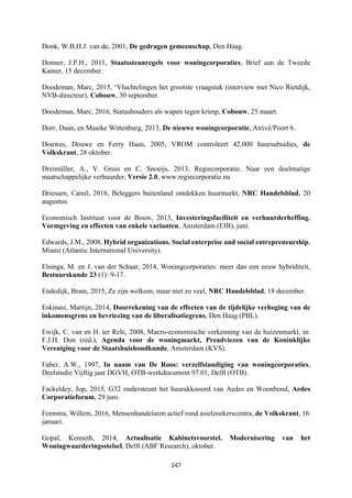 247	
	
Donk, W.B.H.J. van de, 2001, De gedragen gemeenschap, Den Haag.
Donner, J.P.H., 2011, Staatssteunregels voor woningcorporaties, Brief aan de Tweede
Kamer, 15 december.
Doodeman, Marc, 2015, ‘Vluchtelingen het grootste vraagstuk (interview met Nico Rietdijk,
NVB-directeur), Cobouw, 30 september.
Doodeman, Marc, 2016, Statushouders als wapen tegen krimp, Cobouw, 25 maart.
Dorr, Daan, en Maaike Wittenburg, 2013, De nieuwe woningcorporatie, Atrivé/Poort 6.
Douwes, Douwe en Ferry Haan, 2005, VROM controleert 42.000 huursubsidies, de
Volkskrant, 28 oktober.
Dreimüller, A., V. Gruis en C. Snoeijs, 2013, Regiecorporatie. Naar een doelmatige
maatschappelijke verhuurder, Versie 2.0, www.regiecorporatie.nu
Driessen, Camil, 2016, Beleggers buitenland ontdekken huurmarkt, NRC Handelsblad, 20
augustus.
Economisch Instituut voor de Bouw, 2013, Investeringsfaciliteit en verhuurderheffing.
Vormgeving en effecten van enkele varianten, Amsterdam (EIB), juni.
Edwards, J.M., 2008, Hybrid organizations. Social enterprise and social entrepreneurship,
Miami (Atlantic International University).
Elsinga, M. en J. van der Schaar, 2014, Woningcorporaties: meer dan een eeuw hybriditeit,
Bestuurskunde 23 (1): 9-17.
Endedijk, Bram, 2015, Ze zijn welkom, maar niet zo veel, NRC Handelsblad, 18 december.
Eskinasi, Martijn, 2014, Doorrekening van de effecten van de tijdelijke verhoging van de
inkomensgrens en bevriezing van de liberalisatiegrens, Den Haag (PBL).
Ewijk, C. van en H. ter Rele, 2008, Macro-economische verkenning van de huizenmarkt, in:
F.J.H. Don (red.), Agenda voor de woningmarkt, Preadviezen van de Koninklijke
Vereniging voor de Staatshuishoudkunde, Amsterdam (KVS).
Faber, A.W., 1997, In naam van De Roos: verzelfstandiging van woningcorporaties,
Deelstudie Vijftig jaar DGVH, OTB-werkdocument 97.01, Delft (OTB).
Fackeldey, Jop, 2015, G32 ondersteunt het huurakkooord van Aedes en Woonbond, Aedes
Corporatieforum, 29 juni.
Feenstra, Willem, 2016, Mensenhandelaren actief rond asielzoekerscentra, de Volkskrant, 16
januari.
Gopal, Kenneth, 2014, Actualisatie Kabinetsvoorstel. Modernisering van het
Woningwaarderingsstelsel, Delft (ABF Research), oktober.
 