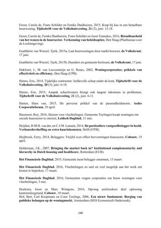 248	
	
Groot, Carola de, Frans Schilder en Femke Daalhuizen, 2015, Krap bij kas in een betaalbare
huurwoning, Tijdschrift voor de Volkshuisvesting, 21 (2), juni: 12-18.
Groot, Carola de, Femke Daalhuizen, Frans Schilder en Joost Tennekes, 2016, Betaalbaarheid
van het wonen in de huursector. Verkenning van beleidsopties, Den Haag (Planbureau voor
de Leefomgeving).
Gualthérie van Weezel, Tjerk, 2015a, Laat huurwoningen door markt bouwen, de Volkskrant,
17 juni.
Gualthérie van Weezel, Tjerk, 2015b, Huurders en gemeente beslissen, de Volkskrant, 17 juni.
Hakfoort, J., M. van Leuvensteijn en G. Renes, 2002, Woningcorporaties: prikkels van
effectiviteit en efficiency, Den Haag (CPB).
Harms, Eric, 2014, Tijdelijke contracten: liefdevolle schop onder de kont, Tijdschrift voor de
Volkshuisvesting, 20 (3), juni: 6-10.
Harms, Eric, 2015, Aanpak scheefwoners brengt ook laagste inkomens in problemen,
Tijdschrift voor de Volkshuisvesting, 21 (2), juni: 6-11.
Harten, Hans van, 2015, De perverse prikkel van de passendheidsnorm, Aedes
Corporatieforum, 29 april.
Hazenoot, Roy, 2016, Huizen voor vluchtelingen. Gemeente Teylingen koopt woningen om
sociale huursector te ontzien, Leidsch Dagblad, 31 mei.
Heijden, H.M.H. van der, en C.J.M. Lamain, 2014, De particuliere vastgoedbelegger in beeld.
Verhuurdersheffing en extra huurinkomsten, Delft (OTB).
Heijbrock, Ferry, 2014, Beleggers: Twijfel over effect hervormingen huursector, Cobouw, 15
april.
Helderman, J.K., 2007, Bringing the market back in? Institutional complementarity and
hierarchy in Dutch housing and healthcare, Rotterdam (EUR).
Het Financieele Dagblad, 2015, Gemeente moet belegger omarmen, 13 maart.
Het Financieele Dagblad, 2016, Vluchtelingen zo snel en veel mogelijk aan het werk om
kosten te beperken, 17 maart.
Het Financieele Dagblad, 2016, Gemeenten vragen corporaties om bouw woningen voor
vluchtelingen, 3 mei.
Hoekstra, Joost en Marc Wintgens, 2016, Opvang asielzoekers deel oplossing
kantorenleegstand, Cobouw, 10 maart.
Hof, Bert, Carl Koopmans en Coen Teulings, 2006, Een nieuw fundament. Borging van
publieke belangen op de woningmarkt, Amsterdam (SEO Economisch Onderzoek).
 