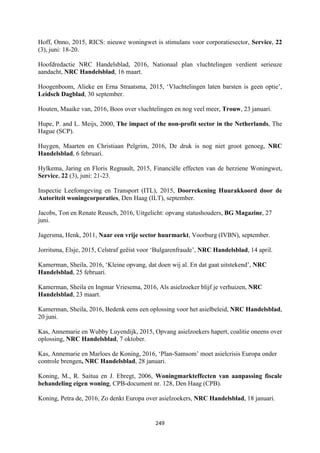 249	
	
Hoff, Onno, 2015, RICS: nieuwe woningwet is stimulans voor corporatiesector, Service, 22
(3), juni: 18-20.
Hoofdredactie NRC Handelsblad, 2016, Nationaal plan vluchtelingen verdient serieuze
aandacht, NRC Handelsblad, 16 maart.
Hoogenboom, Alieke en Erna Straatsma, 2015, ‘Vluchtelingen laten barsten is geen optie’,
Leidsch Dagblad, 30 september.
Houten, Maaike van, 2016, Boos over vluchtelingen en nog veel meer, Trouw, 23 januari.
Hupe, P. and L. Meijs, 2000, The impact of the non-profit sector in the Netherlands, The
Hague (SCP).
Huygen, Maarten en Christiaan Pelgrim, 2016, De druk is nog niet groot genoeg, NRC
Handelsblad, 6 februari.
Hylkema, Jaring en Floris Regnault, 2015, Financiële effecten van de herziene Woningwet,
Service, 22 (3), juni: 21-23.
Inspectie Leefomgeving en Transport (ITL), 2015, Doorrekening Huurakkoord door de
Autoriteit woningcorporaties, Den Haag (ILT), september.
Jacobs, Ton en Renate Reusch, 2016, Uitgelicht: opvang statushouders, BG Magazine, 27
juni.
Jagersma, Henk, 2011, Naar een vrije sector huurmarkt, Voorburg (IVBN), september.
Jorritsma, Elsje, 2015, Celstraf geëist voor ‘Bulgarenfraude’, NRC Handelsblad, 14 april.
Kamerman, Sheila, 2016, ‘Kleine opvang, dat doen wij al. En dat gaat uitstekend’, NRC
Handelsblad, 25 februari.
Kamerman, Sheila en Ingmar Vriesema, 2016, Als asielzoeker blijf je verhuizen, NRC
Handelsblad, 23 maart.
Kamerman, Sheila, 2016, Bedenk eens een oplossing voor het asielbeleid, NRC Handelsblad,
20 juni.
Kas, Annemarie en Wubby Luyendijk, 2015, Opvang asielzoekers hapert, coalitie oneens over
oplossing, NRC Handelsblad, 7 oktober.
Kas, Annemarie en Marloes de Koning, 2016, ‘Plan-Samsom’ moet asielcrisis Europa onder
controle brengen, NRC Handelsblad, 28 januari.
Koning, M., R. Saitua en J. Ebregt, 2006, Woningmarkteffecten van aanpassing fiscale
behandeling eigen woning, CPB-document nr. 128, Den Haag (CPB).
Koning, Petra de, 2016, Zo denkt Europa over asielzoekers, NRC Handelsblad, 18 januari.
 