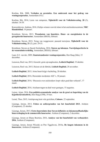 250	
	
Koolma, Rik, 2008, Verhalen en prestaties. Een onderzoek naar het gedrag van
woningcorporaties, Amsterdam (VU).
Koolma, Rik, 2014, Leren van ontsporen, Tijdschrift voor de Volkshuisvesting, 20 (5),
oktober: 34-39.
Kouwenhoven, Andreas, 2016, Zieltjes winnen voor de islam in het asielzoekerscentrum, NRC
Handelsblad, 19 januari.
Kromhout, Steven, 2013, Woonlasten van huurders. Huur- en energielasten in de
gereguleerde huursector, Amsterdam (RIGO), februari.
Kromhout, Steven, 2015, Terug van weggeweest: passend toewijzen, Tijdschrift voor de
Volkshuisvesting, 21 (2), juni: 29-33.
Kromhout, Steven en Sjoerd Zeelenberg, 2014, Sturen op inkomen. Toewijzingscriteria in
de woonruimteverdeling, Amsterdam, (RIGO), februari.
Laan, E.E. van der, 2009, Staatssteundossier woningcorporaties, Den Haag (Sdu), 15
december.
Leeuwen, Roel van, 2015, Gezocht: grote opvanglocaties, Leidsch Dagblad, 19 oktober.
Leeuwen, Roel van, 2015, Huizen uit de fabriek, Leidsch Dagblad, 28 november.
Leidsch Dagblad, 2015, Arme buurt krijgt vluchteling, 20 oktober.
Leidsch Dagblad, 2016, Duizenden incidenten AZC’s, 30 januari.
Leidsch Dagblad, 2016, ‘Discussie over asielzoekers loopt vaker goed dan verkeerd’, 17
maart.
Leidsch Dagblad, 2016, Asielaanvragen na deal weer gestegen, 15 augustus.
Lejour, Arjan, 2016, Een politiek-economische analyse van de groei en beperking van de
hypotheekrenteaftrek, Den Haag (CPB), 19 mei.
Leoné, Theo, 2015, Asielopvang kent vele gezichten, Cobouw, 22 september.
Lijzenga, Jeroen, 2013, Feiten en achtergronden van het huurbeleid 2013, Arnhem
(Companen), 22 oktober.
Lijzenga, Jeroen, 2013, Extra huurruimte door boven-inflatoire en inkomensafhankelijke
huurverhoging in de commerciële huursector, Arnhem (Companen), 2 december.
Lijzenga, Jeroen en Diana Boertien, 2016, Analyse van het huurbeleid van verhuurders
2016, Arnhem (Companen).
Lijzenga, Jeroen, Jeroen Wissink en Pim Tiggeloven, 2014a, De laagste inkomens in de
huursector, Arnhem (Companen).
 