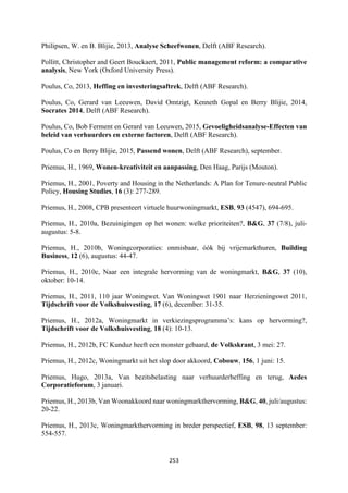 253	
	
Philipsen, W. en B. Blijie, 2013, Analyse Scheefwonen, Delft (ABF Research).
Pollitt, Christopher and Geert Bouckaert, 2011, Public management reform: a comparative
analysis, New York (Oxford University Press).
Poulus, Co, 2013, Heffing en investeringsaftrek, Delft (ABF Research).
Poulus, Co, Gerard van Leeuwen, David Omtzigt, Kenneth Gopal en Berry Blijie, 2014,
Socrates 2014, Delft (ABF Research).
Poulus, Co, Bob Ferment en Gerard van Leeuwen, 2015, Gevoeligheidsanalyse-Effecten van
beleid van verhuurders en externe factoren, Delft (ABF Research).
Poulus, Co en Berry Blijie, 2015, Passend wonen, Delft (ABF Research), september.
Priemus, H., 1969, Wonen-kreativiteit en aanpassing, Den Haag, Parijs (Mouton).
Priemus, H., 2001, Poverty and Housing in the Netherlands: A Plan for Tenure-neutral Public
Policy, Housing Studies, 16 (3): 277-289.
Priemus, H., 2008, CPB presenteert virtuele huurwoningmarkt, ESB, 93 (4547), 694-695.
Priemus, H., 2010a, Bezuinigingen op het wonen: welke prioriteiten?, B&G, 37 (7/8), juli-
augustus: 5-8.
Priemus, H., 2010b, Woningcorporaties: onmisbaar, óók bij vrijemarkthuren, Building
Business, 12 (6), augustus: 44-47.
Priemus, H., 2010c, Naar een integrale hervorming van de woningmarkt, B&G, 37 (10),
oktober: 10-14.
Priemus, H., 2011, 110 jaar Woningwet. Van Woningwet 1901 naar Herzieningswet 2011,
Tijdschrift voor de Volkshuisvesting, 17 (6), december: 31-35.
Priemus, H., 2012a, Woningmarkt in verkiezingsprogramma’s: kans op hervorming?,
Tijdschrift voor de Volkshuisvesting, 18 (4): 10-13.
Priemus, H., 2012b, FC Kunduz heeft een monster gebaard, de Volkskrant, 3 mei: 27.
Priemus, H., 2012c, Woningmarkt uit het slop door akkoord, Cobouw, 156, 1 juni: 15.
Priemus, Hugo, 2013a, Van bezitsbelasting naar verhuurderheffing en terug, Aedes
Corporatieforum, 3 januari.
Priemus, H., 2013b, Van Woonakkoord naar woningmarkthervorming, B&G, 40, juli/augustus:
20-22.
Priemus, H., 2013c, Woningmarkthervorming in breder perspectief, ESB, 98, 13 september:
554-557.
 