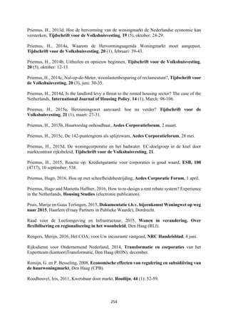 254	
	
Priemus, H., 2013d, Hoe de hervorming van de woningmarkt de Nederlandse economie kan
versterken, Tijdschrift voor de Volkshuisvesting, 19 (5), oktober: 24-29.
Priemus, H., 2014a, Waarom de Hervormingsagenda Woningmarkt moet aangepast,
Tijdschrift voor de Volkshuisvesting, 20 (1), februari: 39-43.
Priemus, H., 2014b, Uithuilen en opnieuw beginnen, Tijdschrift voor de Volkshuisvesting,
20 (5), oktober: 12-13.
Priemus, H., 2014c, Nul-op-de-Meter, woonlastenbesparing of reclamestunt?, Tijdschrift voor
de Volkshuisvesting, 20 (3), juni: 30-35.
Priemus, H., 2014d, Is the landlord levy a threat to the rented housing sector? The case of the
Netherlands, International Journal of Housing Policy, 14 (1), March: 98-106.
Priemus, H., 2015a, Herzieningswet aanvaard: hoe nu verder? Tijdschrift voor de
Volkshuisvesting, 21 (1), maart: 27-31.
Priemus, H., 2015b, Huurtoeslag onhoudbaar, Aedes Corporatieforum, 2 maart.
Priemus, H., 2015c, De 142-puntengrens als splijtzwam, Aedes Corporatieforum, 28 mei.
Priemus, H., 2015d, De woningcorporatie en het badwater. EC-doelgroep in de knel door
marktcontrair rijksbeleid, Tijdschrift voor de Volkshuisvesting, 21.
Priemus, H., 2015, Reactie op: Kredietgarantie voor corporaties is goud waard, ESB, 100
(4717), 10 september: 538.
Priemus, Hugo, 2016, Hou op met scheefheidsbestrijding, Aedes Corporatie Forum, 1 april.
Priemus, Hugo and Marietta Haffner, 2016, How to re-design a rent rebate system? Experience
in the Netherlands, Housing Studies (electronic publication).
Pruis, Marije en Guus Terlingen, 2015, Dokumentatie t.b.v. bijeenkomst Woningwet op weg
naar 2015, Haarlem (Fraay Partners in Publieke Waarde), Dordrecht.
Raad voor de Leefomgeving en Infrastructuur, 2015, Wonen in verandering. Over
flexibilisering en regionalisering in het woonbeleid, Den Haag (RLI).
Rengers, Merijn, 2016, Het COA; voor Uw incourante vastgoed, NRC Handelsblad, 4 juni.
Rijksdienst voor Ondernemend Nederland, 2014, Transformatie en corporaties van het
Expertteam (kantoor)Transformatie, Den Haag (RON), december.
Romijn, G. en P. Besseling, 2008, Economische effecten van regulering en subsidiëring van
de huurwoningmarkt, Den Haag (CPB).
Roodheuvel, Iris, 2011, Kwetsbaar door markt, Rooilijn, 44 (1): 52-59.
 