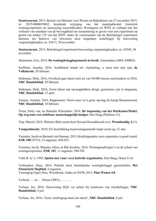 256	
	
Staatscourant, 2015, Besluit van Minister voor Wonen en Rijksdienst van 27 november 2015,
nr. 2015-0000659802, houdende wijziging van het mandaatbesluit Autoriteit
woningcorporaties en aanwijzing toezichthouders Woningwet en WNT in verband met het
verlenen van mandaat van de bevoegdheid om toestemming te geven voor een experiment op
grond van artikel 125 van het BTIV onder de voorwaarden van de Beleidsregel experiment
diensten ten behoeve van bewoners door toegelaten instellingen bij huisvesting
vergunninghouders, nr. 43617, 30 november.
Staatscourant, 2015, Beleidsregel experiment huisvesting vergunninghouders, nr. 43549, 30
november.
Steinmaier, Eric, 2014, De woning(beleggings)markt in beeld, Amsterdam (ABN-AMRO).
Stoffelen, Anneke, 2016, Asielbeleid straalt uit: vluchteling, u moet hier niet zijn, de
Volkskrant, 20 februari.
Stokmans, Derk, 2016, Overheid gaat intern toch uit van 94.000 nieuwe asielzoekers in 2016,
NRC Handelsblad, 29 februari.
Stokmans, Derk, 2016, Groot tekort aan opvangplekken dreigt, gemeenten zijn te langzaam,
NRC Handelsblad, 12 april.
Toonen, Annette, 2016, Rapporteurs: Nooit meer zo’n grote opvang als kamp Heumensoord,
NRC Handelsblad, 10 februari.
Triest, Netty van, en Hanneke Schreuders, 2014, De toepassing van het DrieKamerModel.
Op weg naar een zichtbaar maatschappelijk budget, Den Haag (Platform 31).
Trip, Marcel, 2015, Minister Blok neemt kern Sociaal Huurakkoord over, Woonbondig, 6 (1).
Vastgoedmarkt, 2010, EU-beschikking huurwoningenmarkt roept verzet op, 31 mei.
Veenstra, Jacob en Bernard van Ommen, 2015, Kredietgarantie voor corporaties is goud waard,
ESB, 100 (4715), 13 augustus: 450-453.
Veenstra, Jacob, Maarten Allers en Rik Koolma, 2016, Woningmarktregio’s en de schaal van
woningcorporaties, ESB, 101, 11 augustus: 584-585.
Veld, R. in ‘t, 1995, Spelen met vuur: over hybride organisaties, Den Haag, Oratie UvA.
Verbraeken, Hans, 2014, Politiek moet buitenlandse woningbelegger geruststellen, Het
Financieele Dagblad, 8 augustus.
Vereniging Eigen Huis, Woonbond, Aedes en NVM, 2012, Plan Wonen 4.0.
Verhoef, … en … Simon (2001), ……….
Verlaan, Jos, 2016, Huisvesting blijft ver achter bij toestroom van vluchtelingen, NRC
Handelsblad, 4 juli.
Verlaan, Jos, 2016, ‘Geen verdringing maar een tekort’, NRC Handelsblad, 8 juli.
 