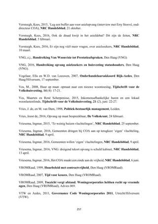 257	
	
Versteegh, Kees, 2015, ‘Leg een buffer aan voor asielopvang (interview met Erry Stoové, oud-
directeur COA), NRC Handelsblad, 21 oktober.
Versteegh, Kees, 2016, Ook de draad kwijt in het asieldebat? Dit zijn de feiten, NRC
Handelsblad, 3 februari.
Versteegh, Kees, 2016, Er zijn nog véél meer vragen, over asielzoekers, NRC Handelsblad,
10 maart.
VNG, z.j., Handreiking Van Woonvisie tot Prestatieafspraken, Den Haag (VNG).
VNG, 2016, Handreiking opvang asielzoekers en huisvesting statushouders, Den Haag
(VNG).
Vogelaar, Ella en W.D. van Leeuwen, 2007, Onderhandelaarsakkoord Rijk-Aedes, Den
Haag/Hilversum, 17 september.
Vos, M., 2008, Huur op maat: opmaat naar een nieuwe woontoeslag, Tijdschrift voor de
Volkshuisvesting, 14 (4): 17-21.
Vos, Maarten en René Scherpenisse, 2015, Inkomensafhankelijke huren en een lokaal
woonlastenfonds, Tijdschrift voor de Volkshuisvesting, 21 (2), juni: 22-27.
Vries, J. de, en M. van Dam, 1998, Politiek-bestuurlijk management, Leiden.
Vries, Joost de, 2016, Opvang op maat bespreekbaar, De Volkskrant, 24 februari.
Vriesema, Ingmar, 2015, ‘Te weinig huizen vluchtelingen’, NRC Handelsblad, 25 september.
Vriesema, Ingmar, 2016, Gemeenten dringen bij COA aan op terugkeer ‘eigen’ vluchteling,
NRC Handelsblad, 9 april.
Vriesema, Ingmar, 2016, Gemeenten willen ‘eigen’ vluchtelingen, NRC Handelsblad, 9 april.
Vriesema, Ingmar, 2016, VNG: dreigend tekort opvang is schuld kabinet, NRC Handelsblad,
13 april.
Vriesema, Ingmar, 2016, Het COA maakt een einde aan de vrijheid, NRC Handelsblad, 6 juni.
VROMRaad, 1999, Huurbeleid met contractvrijheid, Den Haag (VROMRaad).
VROMRaad, 2007, Tijd voor keuzes, Den Haag (VROMRaad).
VROMRaad, 2009, Toezicht vergt afstand. Woningcorporaties hebben recht op vreemde
ogen, Den Haag (VROMRaad), Advies 069.
VTW en Aedes, 2011, Governance Code Woningcorporaties 2011, Utrecht/Hilversum
(VTW).
 