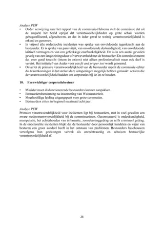 26	
	
Analyse PEW
• Onder verwijzing naar het rapport van de commissie-Halsema stelt de commissie dat uit
de enquête het beeld oprijst dat verantwoordelijkheden op grote schaal worden
gebagatelliseerd, afgeschoven, en dat in ieder geval te weinig verantwoordelijkheid is
erkend en genomen.
• In vrijwel alle onderzochte incidenten was sprake van onvoldoende tegenkracht aan de
bestuurder. Er is sprake van passiviteit, van onvoldoende deskundigheid, van onvoldoende
kritisch vermogen en van een gebrekkige onafhankelijkheid. Dit is in een aantal gevallen
gevolg van een lange zittingsduur of verwevenheid met de bestuurder. De commissie meent
dat voor goed toezicht (intern én extern) niet alleen professionaliteit maar ook durf is
vereist. Het initiatief van Aedes voor een fit and proper test wordt genoemd.
• Onverlet de primaire verantwoordelijkheid van de bestuurder meent de commissie echter
dat tekortkomingen in het stelsel deze ontsporingen mogelijk hebben gemaakt: actoren die
de verantwoordelijkheid hadden om corporaties bij de les te houden.
10. Evenwichtiger corporatiebestuur
• Minister moet disfunctionerende bestuurders kunnen aanpakken.
• Bestuurdersbenoeming na instemming van Woonautoriteit.
• Meerhoofdige leiding uitgangspunt voor grote corporaties.
• Bestuurders zitten in beginsel maximaal acht jaar.
Analyse PEW
Primaire verantwoordelijkheid voor incidenten ligt bij bestuurders, met in veel gevallen een
zware medeverantwoordelijkheid bij de commissarissen. Geconstateerd is ondeskundigheid,
manipulatie, het achterhouden van informatie, zonnekoninggedrag en zelfs crimineel gedrag.
In de onderzochte incidenten blijkt dat de bestuurder door persoonlijk handelen en wijze van
besturen een groot aandeel heeft in het ontstaan van problemen. Bestuurders beschouwen
vervolgens hun gedwongen vertrek als onrechtvaardig en schuiven bestuurlijke
verantwoordelijkheid af.
 