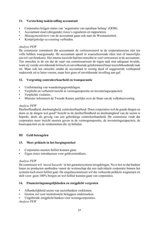 27	
	
11. Versterking taakinvulling accountant
• Corporaties krijgen status van ‘organisatie van openbaar belang’ (OOB).
• Accountant moet (dreigende) risico’s signaleren en rapporteren.
• Managementletters van de accountant gaan ook naar de Woonautoriteit.
• Kostprijshedge-accounting verbieden.
Analyse PEW
De commissie constateert dat accountants de vertrouwensrol in de corporatiesector niet ten
volle hebben waargemaakt. De accountant speelt in waarschuwende sfeer niet of nauwelijks
een rol van betekenis. Het interne toezicht had ten onrechte te veel vertrouwen in de accountant.
Ten onrechte in de zin dat de raad van commissarissen de eigen taak niet adequaat invulde,
want zij voerde onvoldoende kritisch en onvoldoende geïnformeerd haar toezichthoudende taak
uit. Maar ook ten onrechte omdat de accountant te weinig deed of suggereerde verdiepend
onderzoek uit te laten voeren, maar hier geen of onvoldoende invulling aan gaf.
12. Vergroting controleerbaarheid en transparantie
• Uniformering van waarderingsgrondslagen.
• Verplicht en verbeterd inzicht in vermogenspositie en investeringscapaciteit.
• Verplichte visitaties.
• Minister informeert de Tweede Kamer jaarlijks over de Staat van de volkshuisvesting.
Analyse PEW
Doeltreffendheid, doelmatigheid, controleerbaarheid. Doen corporaties wel de goede dingen en
doen ze de dingen wel goed? Inzicht in de doeltreffendheid en doelmatigheid van de sector is
beperkt, deels als gevolg van een gebrekkige controleerbaarheid. De commissie vindt dat
corporaties meer inzicht moeten geven in de vermogenspositie, de investeringscapaciteit, de
huurcapaciteit en de rendementen die zij behalen.
III Geld beteugelen
13. Meer prikkels in het borgingsstelsel
• Corporaties moeten failliet kunnen gaan.
• Eigen risico introduceren voor geldverstrekkers.
Analyse PEW
De commissie wil ‘moral hazards’ in het garantiesysteem terugdringen. Nu is het zo dat banken
lenen en producten aanbieden vanuit de wetenschap dat een individuele corporatie binnen het
systeem toch nooit failliet gaat. De enquêtecommissie wil die verkeerde prikkels wegnemen en
stelt voor: geen 100% borgen en wel failliet kunnen gaan van corporaties.
14. Financieringsmogelijkheden en zorgplicht vergroten
• Afhankelijkheid sector van sectorbanken verkleinen.
• Grotere rol voor institutionele beleggers onderzoeken.
• Uitgebreide zorgplicht banken voor woningcorporaties.
Analyse PEW
 