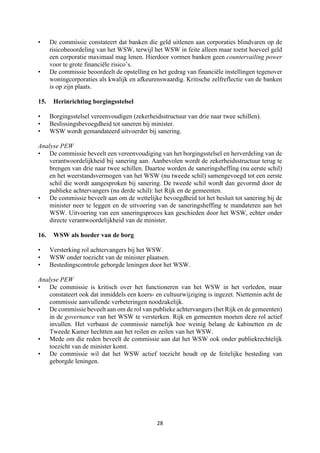 28	
	
• De commissie constateert dat banken die geld uitlenen aan corporaties blindvaren op de
risicobeoordeling van het WSW, terwijl het WSW in feite alleen maar toetst hoeveel geld
een corporatie maximaal mag lenen. Hierdoor vormen banken geen countervailing power
voor te grote financiële risico’s.
• De commissie beoordeelt de opstelling en het gedrag van financiële instellingen tegenover
woningcorporaties als kwalijk en afkeurenswaardig. Kritische zelfreflectie van de banken
is op zijn plaats.
15. Herinrichting borgingsstelsel
• Borgingsstelsel vereenvoudigen (zekerheidsstructuur van drie naar twee schillen).
• Beslissingsbevoegdheid tot saneren bij minister.
• WSW wordt gemandateerd uitvoerder bij sanering.
Analyse PEW
• De commissie beveelt een vereenvoudiging van het borgingsstelsel en herverdeling van de
verantwoordelijkheid bij sanering aan. Aanbevolen wordt de zekerheidsstructuur terug te
brengen van drie naar twee schillen. Daartoe worden de saneringsheffing (nu eerste schil)
en het weerstandsvermogen van het WSW (nu tweede schil) samengevoegd tot een eerste
schil die wordt aangesproken bij sanering. De tweede schil wordt dan gevormd door de
publieke achtervangers (nu derde schil): het Rijk en de gemeenten.
• De commissie beveelt aan om de wettelijke bevoegdheid tot het besluit tot sanering bij de
minister neer te leggen en de uitvoering van de saneringsheffing te mandateren aan het
WSW. Uitvoering van een saneringsproces kan geschieden door het WSW, echter onder
directe verantwoordelijkheid van de minister.
16. WSW als hoeder van de borg
• Versterking rol achtervangers bij het WSW.
• WSW onder toezicht van de minister plaatsen.
• Bestedingscontrole geborgde leningen door het WSW.
Analyse PEW
• De commissie is kritisch over het functioneren van het WSW in het verleden, maar
constateert ook dat inmiddels een koers- en cultuurwijziging is ingezet. Niettemin acht de
commissie aanvullende verbeteringen noodzakelijk.
• De commissie beveelt aan om de rol van publieke achtervangers (het Rijk en de gemeenten)
in de governance van het WSW te versterken. Rijk en gemeenten moeten deze rol actief
invullen. Het verbaast de commissie namelijk hoe weinig belang de kabinetten en de
Tweede Kamer hechtten aan het reilen en zeilen van het WSW.
• Mede om die reden beveelt de commissie aan dat het WSW ook onder publiekrechtelijk
toezicht van de minister komt.
• De commissie wil dat het WSW actief toezicht houdt op de feitelijke besteding van
geborgde leningen.
 