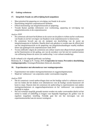 29	
	
IV Gedrag verbeteren
17. Integriteit: fraude en zelfverrijking hard aanpakken
• Meer prioriteit bij opsporing en vervolging van fraude in de sector.
• Doorlichting integriteit corporatiesector herhalen.
• Effectiviteitsmeting van integriteitstoezicht en opsporing.
• Tweede Kamer jaarlijks informeren over voorkoming, opsporing en vervolging van
integriteitskwesties in de corporatiesector.
Analyse PEW
• De commissie adviseert het Kabinet en de sector om de pijlen te richten op het voorkomen
van fraude en om het vervolgen van fraudeurs in de corporatiesector te intensiveren.
• De commissie beveelt aan om als startpunt een doorlichting van de sector op
integriteitsaspecten te herhalen. Daarbij dient ook gekeken te worden naar de effectiviteit
van het integriteitstoezicht en de opsporing van integriteitsschendingen waarbij strafbare
feiten zijn gepleegd in de corporatiesector sinds 2010.
• Tevens ontbreekt volgens de commissie een cultuur waarin men elkaar kritisch aanspreekt
op het functioneren en het gedrag, een van de oorzaken voor het niet tot wasdom komen
van zelfsturing binnen de sector (zie aanbeveling 1 over cultuurverandering).
In dit verband is de volgende publicatie van belang:
Bieleman, B., J. Snippe en N. Tromp, 2010, Corporaties in wonen. Preventieve doorlichting
woningcorporaties, Groningen/Rotterdam (Intraval), december.
18. Experimenteer met alternatieven voor woningcorporaties
• Experimenteer met andere sturingsmechanismen en zeggenschapstructuren.
• Maak het ‘ombouwen’ van corporaties onder voorwaarden mogelijk.
Analyse PEW
• Dat de commissie vooral aanbevelingen doet om het huidige stelsel te verbeteren moet er
niet toe leiden dat het denken over alternatieven voor de huidige sociale huursector stil
komt te staan. Daarom doet de commissie de aanbeveling te experimenteren met andere
sturingsmechanismen en zeggenschapsstructuren en het ‘ombouwen’ van corporaties
mogelijk te maken.
• Het zou wettelijk mogelijk gemaakt moeten worden om onder voorwaarden (deels) uit het
stelsel te treden of ontheffing te krijgen voor bepaalde bepalingen die gelden voor de
reguliere toegelaten instelling. Feitelijk gaat het om het toevoegen van een
experimenteerartikel aan de nieuwe woningwet.
 