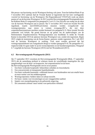 31	
	
Het proces van herziening van de Woningwet besloeg vele jaren. Toen het kabinet-Rutte II op
5 november 2012 aantrad, had de Tweede Kamer al ingestemd met het toen voorliggende
voorstel ter herziening van de Woningwet. Het Regeerakkoord VVD-PvdA week op enkele
punten af van de herziene Woningwet. In 2013 werd de Hervormingsagenda Woningmarkt door
het Kabinet Rutte II vastgesteld (zie paragraaf 6.2 en 6.3). Een Novelle was nodig om de tekst
van de herziene Woningwet aan te passen. Op 11 november 2013 werd een tweede Novelle
ingediend, waarin niet-DAEB-activiteiten moesten worden overgeheveld van
woningcorporaties naar nieuw te vormen overgangs-BV’s, die niet door
corporatiefunctionarissen mochten worden bestuurd (zie paragraaf 6.3). Deze tweede Novelle
ontmoette veel kritiek. Op grond hiervan en op grond van de aanbevelingen van de
Parlementaire Enquêtecommissie Woningcorporaties (zie hoofdstuk 5) stelde de Tweede
Kamer in december 2014 de opnieuw herziene Woningwet vast, zonder één tegenstem. Begin
2015 volgde de instemming van de Eerste Kamer, opnieuw zonder tegenstem. Per 1 juli 2015
trad de herziene Woningwet in werking. Toch moet worden gevreesd dat het
woningcorporatiebestel een wangedrocht dreigt te worden (paragraaf 6.4). De paragrafen 6.5,
respectievelijk 6.6 gaan nader in op de wooncoöperaties en de huurdersorganisaties. Paragraaf
6.7 vergelijkt de herziene Woningwet (2014) met het Woonakkoord (2013).
6.2 Hervormingsagenda Woningmarkt (2013)
Op 17 september 2013 verscheen de Hervormingsagenda Woningmarkt (Blok, 17 september
2013) die de samenhang probeert te schetsen tussen de verschillende maatregelen die zijn
aangekondigd voor de huur- en koopsector, het corporatiestelsel en de bouw.
De Hervormingsagenda Woningmarkt omvat zeven punten:
1. Een beter werkende koopmarkt: beheersbare schulden en risicoreductie.
2. Een concurrerende en transparante hypotheekmarkt.
3. Een beter werkende huurmarkt: voldoende kansen voor huishoudens met een smalle beurs
en meer ruimte voor het middensegment.
4. Woningcorporaties: heldere taken en scherp toezicht.
5. De bouw: ruimte voor investeringen en een vraaggerichter aanbod.
6. Impuls voor energiebesparing in de gebouwde omgeving.
7. De consument centraal: meer ruimte voor particuliere initiatief.
 