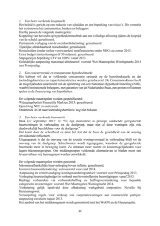 32	
	
1. Een beter werkende koopmarkt
Het beleid is gericht op een reductie van schulden en een beperking van risico’s. Dit versterkt
het vertrouwen bij consumenten, banken en beleggers.
Hierbij passen de volgende maatregelen:
Koppeling van het recht op hypotheekrenteaftrek aan een volledige aflossing tijdens de looptijd
van de schuld: gerealiseerd.
Permanente verlaging van de overdrachtsbelasting: gerealiseerd.
Tijdelijke aftrekbaarheid restschulden: gerealiseerd.
Restschulden (onder strikte voorwaarden) meefinancieren onder NHG: na zomer 2013.
Extra budget startersleningen (€ 50 miljoen): gerealiseerd.
Stapsgewijze beperking LTV tot 100%: vanaf 2013.
Geleidelijke aanpassing maximaal aftrektarief: voorstel Wet Maatregelen Woningmarkt 2014
met Prinsjesdag.
2. Een concurrerende en transparante hypotheekmarkt
Het kabinet wil dat er voldoende concurrentie optreedt op de hypotheekmarkt en dat
toetredingsbarrières en capaciteitsrestricties worden gereduceerd. De Commissie-Kroes heeft
de mogelijkheden onderzocht van de oprichting van een Nationale Hypotheek Instelling (NHI),
waarbij institutionele beleggers, met garanties van de Nederlandse Staat, een grotere rol kunnen
spelen in de financiering van hypotheken.
De volgende maatregelen worden gespecificeerd:
Wijzigingsbesluit Financiële Markten 2013: gerealiseerd.
Oprichting NHI: in onderzoek.
Onderzoek ACM naar toetredingsbarrières: nog niet bekend.
3. Een beter werkende huurmarkt
Blok (17 september 2013: 7): “Er zijn momenteel in principe voldoende gereguleerde
huurwoningen in verhouding tot de doelgroep, maar niet al deze woningen zijn ook
daadwerkelijk beschikbaar voor de doelgroep.”
Dat komt door de scheefheid en door het feit dat de huur de gewildheid van de woning
onvoldoende reflecteert.
Uitgangspunt is dat de omvang van de sociale woningvoorraad in verhouding blijft tot de
omvang van de doelgroep. Scheefwonen wordt tegengegaan, waardoor de gereguleerde
huurmarkt meer in beweging komt. Zo ontstaan meer ruimte en keuzemogelijkheden voor
lagere-inkomensgroepen. Om middengroepen voldoende alternatieven te bieden moet een
levensvatbaar vrij huursegment worden ontwikkeld.
De volgende maatregelen worden genoemd:
Inkomensafhankelijke huurverhoging boven inflatie: gerealiseerd.
Invoeren huursombenadering: wetsvoorstel voor eind 2014.
Aanpassing en vereenvoudiging woningwaarderingsstelsel: voorstel voor Prinsjesdag 2013.
Verhoging huurtoeslagbudget in verband met boveninflatoire huurstijgingen: vanaf 2013.
Bijdrage verhuurders via verhuurderheffing en heffingsvermindering voor bepaalde
categorieën investeringen: voorstel Wet Maatregelen Woningmarkt 2014.
Verbetering gelijk speelveld door afbakening werkgebied corporaties: Novelle bij
Herzieningswet.
Versoepeling regels voor verkoop van corporatiewoningen aan commerciële partijen:
aanpassing circulaire najaar 2013.
Het aanbod van het middensegment wordt gemonitord met het WoON en de Huurenquête.
 