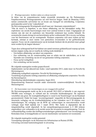 33	
	
4. Woningcorporaties: heldere taken en scherp toezicht
In delen van de corporatiesector traden recentelijk misstanden op. De Parlementaire
Enquêtecommissie Woningcorporaties zal zich hierover buigen. Sinds de Brutering (1995)
namen commerciële activiteiten toe en kwam een fusiegolf tot ontwikkeling. Corporaties
participeerden actief in het ‘wijkenbeleid’.
De Hervormingsagenda Woningmarkt streeft naar een ‘duurzaam corporatiebestel’:
“Om de risico’s te beperken, is een betere afbakening van het takenpakket nodig. Het
exploiteren van sociale huurwoningen moet weer centraal komen te staan. Uitgangspunt zal
moeten zijn dat met de exploitatie een fatsoenlijk rendement kan worden behaald. De
economische situatie dwingt tot een heroriëntatie op het verdienmodel. Dit is tevens van belang
voor het functioneren van de woningmarkt. Wanneer corporaties zich meer richten op hun
kerntaak, ontstaat er meer ruimte voor particuliere investeerders in het geliberaliseerde
segment. Focus van de corporatiesector op de kerntaak betekent dat de prioriteit meer gelegd
moet worden bij de laagste inkomen.”
Tegen deze achtergrond heeft het kabinet een aantal terreinen geïdentificeerd waarop op korte
termijn stappen nodig zijn en waarbij de richting reeds duidelijk is:
- Een heldere afbakening van taken van corporaties.
- Een verbetering van de verantwoording naar en relatie met de stakeholders, en in het
bijzonder een versterking van de rol van gemeenten richting corporaties.
- Focus op het werkgebied.
- Een versterking van het toezicht.
De volgende maatregelen worden gespecificeerd:
Implementatie van het akkoord met Aedes: vanaf september 2013, onder meer via Novelle bij
Herzieningswet.
Afbakening werkgebied corporaties: Novelle bij Herzieningswet.
Versterking rol gemeente richting corporaties en afbakening schaalgrootte corporaties: Novelle
bij Herzieningswet.
Ontwikkeling rijksbeleidskader corporaties: begin 2014.
Herpositionering financieel toezicht onder ministeriële verantwoordelijkheid: Novelle bij
Herzieningswet.
5. De bouwruimte voor investeringen en een vraaggericht aanbod
De Hervormingsagenda merkt op dat in de periode 2012-2022 er behoefte is aan ongeveer
580.000 extra woningen, in verband met de verwachte huishoudensgroei. De regionale
verschillen zijn groot. De woningbehoeftegroei is vooral in de Noordvleugel van de Randstad
geconcentreerd. Onder het kopje ‘investeringsimpuls’ rangschikt de Hervormingsagenda de
structurele verlaging van de overdrachtsbelasting en het vrijmaken van € 50 miljoen voor
startersleningen. De verlaging van de BTW op verbouwingen en renovatiewerken wordt
verlengd, maar blijft tijdelijk (tot 1 maart 2014). Met Aedes is afgesproken dat de
integratieheffing wordt afgeschaft. In het energiebesparingsconvenant is € 400 miljoen
uitgetrokken voor verhuurders in de sociale sector die investeren in energiebesparing. Voor de
verhuurderheffing worden drie heffingsverminderingen geïntroduceerd: voor investeringen in
Rotterdam-Zuid, in krimpgebieden en voor de transformatie van kantoren tot woonruimte.
De volgende maatregelen worden genoemd:
Versoepeling rijksregels via de Structuurvisie Infrastructuur en Ruimte (SVIR).
Uitvoering convenant kantorenleegstand: in uitvoering.
 