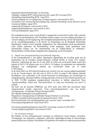 34	
	
Expertteam kantoortransformatie: in uitvoering.
Tijdelijke verlaging BTW verbouwing/renovatie: maart 2013 tot maart 2014.
Afschaffing integratieheffing BTW: vanaf 2014.
Vereenvoudiging wet- en regelgeving via Omgevingswet: wetsvoorstel in 2013.
Voorstellen voor vernieuwing bouwregelgeving, inclusief uitwerking van de adviezen van de
Commissie-Dekker: najaar 2013.
Aanpassing Woningwet: wetsvoorstel in 2013.
Aanpassing Rotterdamwet: wetsvoorstel in 2013.
Visie op leefbaarheid: najaar 2013.
De woningbouwsector moet vooral flexibel, vraaggericht en innovatief worden. Dat is primair
een zaak van de betrokkenen zelf. Overheden kunnen zorgen voor eenvoudiger procedures en
vereenvoudiging van de regelgeving. De woningbouwprogrammering van het rijk beperkt zich
tot de verstedelijkingsopgave in de Noord- en Zuidvleugel van de Randstad. Ruimtelijke
beperkingen worden zoveel mogelijk weggenomen. De wijkenaanpak wordt gecontinueerd,
maar zonder rijkssteun. De Rotterdamwet wordt aangepast, zodat gemeenten meer
instrumenten krijgen om “de samenstelling van de wijkbevolking te verbeteren”.
Huisjesmelkers worden harder aangepakt door aanpassing van de Woningwet.
6. Impuls voor energiebesparing in de gebouwde omgeving
In het Energieakkoord is een pakket maatregelen afgesproken dat invulling geeft aan de
doelstelling van de Europese energie-efficiency richtlijn (EED), te weten 1,5% energie-
efficiency verbetering per jaar tot en met 2020. Er komt een revolverend fonds waarin het
kabinet in 2013 € 50 miljoen stort, en in 2014 € 135 miljoen. In combinatie met substantiële
bijdragen van marktpartijen ontstaat een revolverend fonds van in totaal
€ 740 miljoen.
In de eerste helft van 2014 dient het kabinet een voorstel voor een vereenvoudigd energielabel
in bij de Tweede Kamer. Het rijk stelt in 2018 en 2019 in totaal € 400 miljoen subsidie
beschikbaar voor verhuurders in de sociale huursector ter bekostiging van investeringen in
energiebesparing. Daarnaast hebben woningcorporaties en bouwers het initiatief genomen om
in 2020 111.000 zogeheten energienotaloze renovaties te hebben uitgevoerd. Deze
‘stroomversnelling’ streeft naar ‘Nul-op-de-Meter’ en vergt een investering van ruim € 6
miljard.
Op basis van de herziene EPBD-lijn van 2010 moet eind 2020 alle nieuwbouw bijna
energieneutraal worden uitgevoerd. Twee innovatieprogramma’s zijn van kracht:
‘Energiesprong’ en Gebieden Energie Neutraal (GEN).
De volgende maatregelen zijn gespecificeerd:
Programma’s Energiesprong en Gebieden Energie Neutraal: in uitvoering.
14 Blok-voor-blok projecten gericht op eigenaar-bewoners: 2014.
Revolverend fonds voor energiebesparing: start voorzien vanaf 1 november 2013.
Uitvoering Energieakkoord: vanaf zomer 2013.
Uitvoering energiebesparingsconvenant 2012: uitvoering voorzien in 2014-2017.
Vereenvoudigd energielabel: wetsvoorstel in 2014.
7. De consument centraal
Het kabinet wil het zelforganiserend vermogen en collectieven tussen burgers versterken.
Verenigingen van Eigenaren, coöperaties, particulier opdrachtgeverschap en kluswoningen
kunnen hierbij een rol spelen. Het kabinet wil eigenbouw bevorderen en ondersteunt gemeenten
 