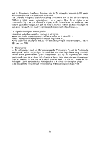 35	
	
met het Expertteam Eigenbouw. Inmiddels zijn in 56 gemeenten tenminste 6.000 kavels
beschikbaar gekomen voor particuliere initiatieven.
Het Landelijke Actieplan Studentenhuisvesting is van kracht met als doel om in de periode
2012-2016 16.000 nieuwe studentenkamers op te leveren. Door de vergrijzing en de
extramuralisering is er een substantiële opgave inzake het realiseren van voldoende voor
ouderen geschikte woningen. Het gaat om ruim 40.000 voor ouderen geschikte woningen per
jaar, deels via nieuwbouw, maar vooral via transformaties van bestaand vastgoed.
De volgende maatregelen worden gemeld:
Expertteam particulier opdrachtgeverschap: in uitvoering.
Versterking positie bouwconsument: brief bouwregelgeving in najaar 2013.
Kennis- en experimentenprogramma Wonen en zorg: vanaf 2013.
Advies over wonen en zorg van de Raad voor de Leefomgeving en Infrastructuur (RLI): advies
RLI voor eind 2013.
8. Slotparagraaf
In de slotparagraaf meldt de Hervormingsagenda Woningmarkt “…dat de Nederlandse
woningmarkt, ondanks de gevolgen van de crisis en structurele imperfecties, er op een aantal
cruciale punten goed voor staat”. (Blok, 17 september 2013: 19): “De toegankelijkheid van de
woningmarkt voor starters is op peil gebleven; er is met name onder eigenaar-bewoners een
grote verhuiswens en ons land is bespaard gebleven voor een structureel overschot van
woningen.” Gezien de toenemende woningtekorten is de laatste vaststelling een gotspe.
In Priemus (2014a) wordt kritisch commentaar op de Hervormingsagenda geleverd.
 