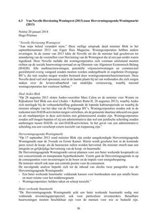 36	
	
6.3 Van Novelle Herziening Woningwet (2013) naar Hervormingsagenda Woningmarkt
(2013)
Notitie 20 januari 2014
Hugo Priemus
“Novelle Herziening Woningwet
“Aan mijn beleid verandert niets.” Deze stellige uitspraak deed minister Blok in het
septembernummer 2013 van Eigen Huis Magazine. Woningcorporaties hebben andere
ervaringen. In de zomer van 2013 lekte de Novelle uit die de minister had geschreven ter
amendering van de voorstellen voor Herziening van de Woningwet die al een jaar eerder waren
ingediend. Deze Novelle meldde dat woningcorporaties zich voortaan uitsluitend moeten
richten op de sociale huurwoningvoorraad en op Diensten van Algemeen Economisch Belang
(DAEB). Alle marktsectorwoningen, potentiële vrijesectorwoningen en commercieel
georiënteerd overig vastgoed zouden moeten worden ondergebracht in zogeheten Overgangs
BV’s, die niet zouden mogen worden bestuurd door woningcorporatiefunctionarissen. Deze
Novelle deed veel stof opwaaien, niet in de laatste plaats bij tal van wethouders die zich zorgen
maken over de levensvatbaarheid van stedelijke vernieuwing, waarbij meestal
woningcorporaties het voortouw hebben.”
Deal Aedes-Blok
“Op 28 augustus 2013 sloten Aedes-voorzitter Marc Calon en de minister voor Wonen en
Rijksdienst Stef Blok een deal (Aedes + Kabinet Rutte-II, 28 augustus 2013), waarbij Aedes
zich neerlegde bij de verhuurderheffing gedurende de lopende kabinetsperiode en waarbij de
minister afstapte van het idee van de Overgangs BV’s. Woningcorporaties zouden ook in de
toekomst niet-DAEB-activiteiten mogen verrichten, als de gemeente daarmee akkoord zou gaan
en als marktpartijen in deze activiteiten niet geïnteresseerd zouden zijn. Woningcorporaties
zouden zelf mogen bepalen of zij een administratieve dan wel een juridische scheiding zouden
aanbrengen tussen DAEB- en niet-DAEB-activiteiten. In het geval van een administratieve
scheiding zou een verscherpt extern toezicht van toepassing zijn.”
Hervormingsagenda Woningmarkt
“Op 17 september 2013 zond minister Blok zijn eerder aangekondigde Hervormingsagenda
Woningmarkt naar de Tweede en Eerste Kamer. Hierin wordt geschetst hoe in de komende
jaren zowel de koop- als de huursector zullen worden hervormd. De minister streeft naar een
integrale en gelijktijdige hervorming van de koop- en huurmarkt.
De Hervormingsagenda Woningmarkt omvat plannen voor een beter werkende koopmarkt en
een concurrerende en transparante hypotheekmarkt. Voorts gaat de Hervormingsagenda in op
de consequenties voor investeringen in de bouw en de impuls voor energiebesparing.
De minister streeft ook naar een centrale positie voor de consument.
De nuvolgende analyse beperkt zich tot de inhoud van slechts twee paragrafen van de
Hervormingsagenda Woningmarkt:
- Een beter werkende huurmarkt: voldoende kansen voor huishoudens met een smalle beurs
en meer ruimte voor het middensegment.
- Woningcorporaties: heldere taken en scherp toezicht.”
Beter werkende huurmarkt
“De Hervormingsagenda Woningmarkt acht een beter werkende huurmarkt nodig met
voldoende investeringsperspectief, ook voor particuliere investeerders. Betaalbare
huurwoningen moeten beschikbaar zijn voor de mensen voor wie ze bedoeld zijn.
 