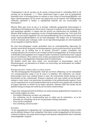 37	
	
“Uitgangspunt is dat de omvang van de sociale woningvoorraad in verhouding blijft tot de
omvang van de doelgroep”. (…) “Door scheefwonen tegen te gaan, kan de gereguleerde
huurmarkt meer in beweging komen en ontstaat er meer ruimte en keuzemogelijkheden voor
lagere inkomensgroepen, die het meest zijn aangewezen op dit segment. Om middengroepen
voldoende alternatief te bieden, is tegelijkertijd behoefte aan een levensvatbaar vrij
huursegment.”
Minister Blok gaat ervan uit dat er in principe voldoende gereguleerde huurwoningen in
verhouding tot de doelgroep zijn. Dat er tussen vraag naar en aanbod van sociale huurwoningen
toch spanningen optreden, is volgens hem het gevolg van scheefwonen (zie hoofdstuk 14).
Minister Blok kondigt een aanpassing van het woningwaarderingsstelsel aan. Vóór eind 2014
wordt een wetsvoorstel ingediend voor een huursombenadering, die in de plaats treedt van de
actuele inkomensafhankelijkheid van de huurverhogingen. Het budget voor de huurtoeslag
wordt de komende jaren verhoogd, zodat van de lage-inkomensgroepen de netto-koopkracht
zoveel mogelijk in stand kan blijven.
De extra huurverhogingen worden grotendeels door de verhuurderheffing afgeroomd. De
minister meent dat de structurele investeringscapaciteit van de sociale-huursector op peil blijft.
De omvang van de heffing kan in de periode 2014-2017 worden verminderd voor
woningcorporaties die investeren in de woningvoorraad in krimpgebieden, de woningvoorraad
in Rotterdam-Zuid aanpakken en/of vastgoed zonder woonfunctie transformeren naar vastgoed
met een woonfunctie. Deze reductie moet worden gecompenseerd door woningcorporaties die
niet investeren in krimpgebieden, Rotterdam-Zuid of transformaties.
Het Kabinet streeft naar meer ruimte voor investeringen in huurwoningen vanaf de
liberalisatiegrens, om alternatieven te bieden voor huisvesting van huishoudens met midden-
en hogere inkomens.”
Woningcorporaties: heldere taken en scherp toezicht
“De Hervormingsagenda Woningmarkt vindt dat een betere afbakening van het takenpakket
van woningcorporaties nodig is om de risico’s te beperken. Het exploiteren van sociale-
huurwoningen moet weer centraal komen te staan. De economische situatie dwingt tot een
heroriëntatie op het verdienmodel. Wanneer corporaties zich meer richten op hun kerntaak,
ontstaat er meer ruimte voor particuliere investeerders in het geliberaliseerde segment. Focus
van de corporatiesector op de kerntaak betekent dat de prioriteit meer gelegd moet worden bij
de laagste inkomens en minder bij de hogere inkomens. Daarmee blijft men dichter bij het
publieke belang en draagt men mede bij aan een betere marktwerking.”
“Tegen deze achtergrond heeft het Kabinet een aantal terreinen geïdentificeerd waarop het op
korte termijn stappen zal zetten:
- Een heldere afbakening van taken van corporaties.
- Een verbetering van de verantwoording naar en relatie met de stakeholders, en in het
bijzonder een versterking van de rol van gemeenten richting corporaties.
- Focus op het werkgebied.
- Een versterking van het toezicht.”
Kerntaken
“In het regeerakkoord is afgesproken dat “woningcorporaties weer dienstbaar moeten worden
aan het publieke belang in hun werkgebied. Hun taken worden teruggebracht tot het bouwen,
verhuren en beheren van sociale-huurwoningen en het daaraan ondergeschikte direct verbonden
maatschappelijke vastgoed.”
 