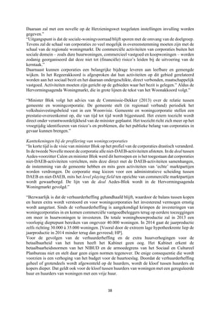38	
	
Daaraan zal met een novelle op de Herzieningswet toegelaten instellingen invulling worden
gegeven.”
“Uitgangspunt is dat de sociale-woningvoorraad blijft sporen met de omvang van de doelgroep.
Tevens zal de schaal van corporaties zo veel mogelijk in overeenstemming moeten zijn met de
schaal van de regionale woningmarkt. De commerciële activiteiten van corporaties buiten het
sociale domein – zoals dure huurwoningen, commercieel vastgoed en koopwoningen – worden
zodanig georganiseerd dat deze niet tot (financiële) risico’s leiden bij de uitvoering van de
kerntaak.”
Daarnaast kunnen corporaties een belangrijke bijdrage leveren aan leefbare en gemengde
wijken. In het Regeerakkoord is afgesproken dat hun activiteiten op dit gebied gerelateerd
worden aan het sociaal bezit en het daaraan ondergeschikte, direct verbonden, maatschappelijk
vastgoed. Activiteiten moeten zijn gericht op de gebieden waar het bezit is gelegen.” Aldus de
Hervormingsagenda Woningmarkt, die in grote lijnen de tekst van het Woonakkoord volgt.”
“Minister Blok volgt het advies van de Commissie-Dekker (2013) over de relatie tussen
gemeente en woningcorporatie. De gemeente stelt (in regionaal verband) periodiek het
volkshuisvestingsbeleid vast in een Woonvisie. Gemeente en woningcorporatie stellen een
prestatie-overeenkomst op, die van tijd tot tijd wordt bijgestuurd. Het extern toezicht wordt
direct onder verantwoordelijkheid van de minister geplaatst. Het toezicht richt zich meer op het
vroegtijdig identificeren van risico’s en problemen, die het publieke belang van corporaties in
gevaar kunnen brengen.”
Kanttekeningen bij de profilering van woningcorporaties
“In korte tijd is de visie van minister Blok op het profiel van de corporaties drastisch veranderd.
In de tweede Novelle moest de corporatie alle niet-DAEB-activiteiten afstoten. In de deal tussen
Aedes-voorzitter Calon en minister Blok werd dit herroepen en is het toegestaan dat corporaties
niet-DAEB-activiteiten verrichten, mits deze direct met de DAEB-activiteiten samenhangen,
de instemming van de gemeente hebben en mits geen activiteiten van ‘echte’ marktpartijen
worden verdrongen. De corporatie mag kiezen voor een administratieve scheiding tussen
DAEB en niet-DAEB, mits het level playing field ten opzichte van commerciële marktpartijen
wordt gewaarborgd. De lijn van de deal Aedes-Blok wordt in de Hervormingsagenda
Woningmarkt gevolgd.”
“Bezwaarlijk is dat de verhuurderheffing gehandhaafd blijft, waardoor de balans tussen kopen
en huren extra wordt verstoord en voor woningcorporaties het investerend vermogen ernstig
wordt aangetast. Sinds de verhuurderheffing is aangekondigd krimpen de investeringen van
woningcorporaties in en komen commerciële vastgoedbeleggers terug op eerdere toezeggingen
om meer in huurwoningen te investeren. De totale woningbouwproductie zal in 2013 een
voorlopig dieptepunt bereiken van ongeveer 40.000 woningen. In 2014 gaat de jaarproductie
zelfs richting 30.000 à 35.000 woningen. [Vooral door de extreem lage hypotheekrente liep de
jaarproductie in 2014 minder terug dan gevreesd; HP].
Voor de gevolgen van de verhuurderheffing en de extra huurverhogingen voor de
betaalbaarheid van het huren heeft het Kabinet geen oog. Het Kabinet erkent de
betaalbaarheidsnormen van het NIBUD en de armoedegrens van het Sociaal en Cultureel
Planbureau niet en stelt daar geen eigen normen tegenover. De enige consequentie die wordt
voorzien is een verhoging van het budget voor de huurtoeslag. Doordat de verhuurderheffing
geheel of grotendeels wordt afgewenteld op de huurders, wordt de kloof tussen huurders en
kopers dieper. Dat geldt ook voor de kloof tussen huurders van woningen met een gereguleerde
huur en huurders van woningen met een vrije huur.
 