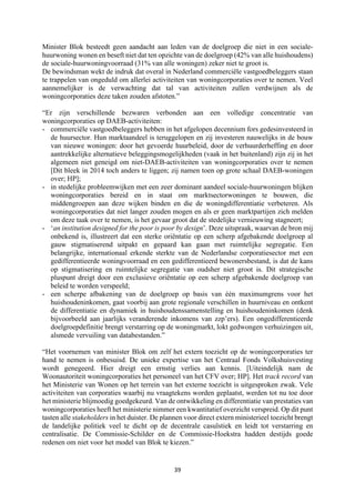 39	
	
Minister Blok besteedt geen aandacht aan leden van de doelgroep die niet in een sociale-
huurwoning wonen en beseft niet dat ten opzichte van de doelgroep (42% van alle huishoudens)
de sociale-huurwoningvoorraad (31% van alle woningen) zeker niet te groot is.
De bewindsman wekt de indruk dat overal in Nederland commerciële vastgoedbeleggers staan
te trappelen van ongeduld om allerlei activiteiten van woningcorporaties over te nemen. Veel
aannemelijker is de verwachting dat tal van activiteiten zullen verdwijnen als de
woningcorporaties deze taken zouden afstoten.”
“Er zijn verschillende bezwaren verbonden aan een volledige concentratie van
woningcorporaties op DAEB-activiteiten:
- commerciële vastgoedbeleggers hebben in het afgelopen decennium fors gedesinvesteerd in
de huursector. Hun marktaandeel is teruggelopen en zij investeren nauwelijks in de bouw
van nieuwe woningen: door het gevoerde huurbeleid, door de verhuurderheffing en door
aantrekkelijke alternatieve beleggingsmogelijkheden (vaak in het buitenland) zijn zij in het
algemeen niet geneigd om niet-DAEB-activiteiten van woningcorporaties over te nemen
[Dit bleek in 2014 toch anders te liggen; zij namen toen op grote schaal DAEB-woningen
over; HP];
- in stedelijke probleemwijken met een zeer dominant aandeel sociale-huurwoningen blijken
woningcorporaties bereid en in staat om marktsectorwoningen te bouwen, die
middengroepen aan deze wijken binden en die de woningdifferentiatie verbeteren. Als
woningcorporaties dat niet langer zouden mogen en als er geen marktpartijen zich melden
om deze taak over te nemen, is het gevaar groot dat de stedelijke vernieuwing stagneert;
- ‘an institution designed for the poor is poor by design’. Deze uitspraak, waarvan de bron mij
onbekend is, illustreert dat een sterke oriëntatie op een scherp afgebakende doelgroep al
gauw stigmatiserend uitpakt en gepaard kan gaan met ruimtelijke segregatie. Een
belangrijke, internationaal erkende sterkte van de Nederlandse corporatiesector met een
gedifferentieerde woningvoorraad en een gedifferentieerd bewonersbestand, is dat de kans
op stigmatisering en ruimtelijke segregatie van oudsher niet groot is. Dit strategische
pluspunt dreigt door een exclusieve oriëntatie op een scherp afgebakende doelgroep van
beleid te worden verspeeld;
- een scherpe afbakening van de doelgroep op basis van één maximumgrens voor het
huishoudeninkomen, gaat voorbij aan grote regionale verschillen in huurniveau en ontkent
de differentiatie en dynamiek in huishoudenssamenstelling en huishoudeninkomen (denk
bijvoorbeeld aan jaarlijks veranderende inkomens van zzp’ers). Een ongedifferentieerde
doelgroepdefinitie brengt verstarring op de woningmarkt, lokt gedwongen verhuizingen uit,
alsmede vervuiling van databestanden.”
“Het voornemen van minister Blok om zelf het extern toezicht op de woningcorporaties ter
hand te nemen is onbesuisd. De unieke expertise van het Centraal Fonds Volkshuisvesting
wordt genegeerd. Hier dreigt een ernstig verlies aan kennis. [Uiteindelijk nam de
Woonautoriteit woningcorporaties het personeel van het CFV over; HP]. Het track record van
het Ministerie van Wonen op het terrein van het externe toezicht is uitgesproken zwak. Vele
activiteiten van corporaties waarbij nu vraagtekens worden geplaatst, werden tot nu toe door
het ministerie blijmoedig goedgekeurd. Van de ontwikkeling en differentiatie van prestaties van
woningcorporaties heeft het ministerie nimmer een kwantitatief overzicht verspreid. Op dit punt
tasten alle stakeholders in het duister. De plannen voor direct extern ministerieel toezicht brengt
de landelijke politiek veel te dicht op de decentrale casuïstiek en leidt tot verstarring en
centralisatie. De Commissie-Schilder en de Commissie-Hoekstra hadden destijds goede
redenen om niet voor het model van Blok te kiezen.”
 