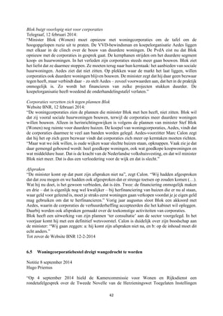 42	
	
Blok buigt voorlopig niet voor corporaties
Telegraaf, 12 februari 2014:
“Minister Blok (Wonen) moet opnieuw met woningcorporaties om de tafel om de
hoogopgelopen ruzie uit te praten. De VVD-bewindsman en koepelorganisatie Aedes liggen
met elkaar in de clinch over de bouw van duurdere woningen. De PvdA eist nu dat Blok
opnieuw met de corporaties in gesprek gaat. De kemphanen strijden om het duurdere segment
koop- en huurwoningen. In het verleden zijn corporaties steeds meer gaan bouwen. Blok ziet
het liefst dat ze daarmee stoppen. Ze moeten terug naar hun kerntaak: het aanbieden van sociale
huurwoningen. Aedes ziet dat niet zitten. Op plekken waar de markt het laat liggen, willen
corporaties ook duurdere woningen blijven bouwen. De minister zegt dat hij daar geen bezwaar
tegen heeft, maar verbindt daar – zo stelt Aedes – zoveel voorwaarden aan, dat het in de praktijk
onmogelijk is. Zo wordt het financieren van zulke projecten stukken duurder. De
koepelorganisatie heeft woedend de onderhandelingstafel verlaten.”
Corporaties verzetten zich tegen plannen Blok
Website BNR, 12 februari 2014:
“De woningcorporaties zien de plannen die minister Blok met hen heeft, niet zitten. Blok wil
dat zij vooral sociale huurwoningen bouwen, terwijl de corporaties meer duurdere woningen
willen bouwen. Alleen in herinrichtingswijken is volgens de plannen van minister Stef Blok
(Wonen) nog ruimte voor duurdere huizen. De koepel van woningcorporaties, Aedes, vindt dat
de corporaties daarmee te veel aan banden worden gelegd. Aedes-voorzitter Marc Calon zegt
dat hij het op zich geen bezwaar vindt dat corporaties zich meer op kerntaken moeten richten.
“Maar wat we óók willen, is oude wijken waar slechte huizen staan, opknappen. Vaak zie je dat
daar gemengd gebouwd wordt: heel goedkope woningen, ook wat goedkope koopwoningen en
wat middeldure huur. Dat is de kracht van de Nederlandse volkshuisvesting, en dat wil minister
Blok niet meer. Dat is dus een verloedering voor de wijk en dat is slecht.”
Afspraken
“De minister komt op dat punt zijn afspraken niet na”, zegt Calon. “Wij hadden afgesproken
dat dat zou mogen en we hadden ook afgesproken dat er strenge toetsen op zouden komen (…).
Wat hij nu doet, is het gewoon verbieden, dat is één. Twee: de financiering onmogelijk maken
en drie – dat is eigenlijk nog wel kwalijker – bij herfinanciering van huizen die er nu al staan,
waar geld voor geleend is, moet je straks eerst woningen gaan verkopen voordat je je eigen geld
mag gebruiken om dat te herfinancieren.” Vorig jaar augustus sloot Blok een akkoord met
Aedes, waarin de corporaties de verhuurderheffing accepteerden die het kabinet wil opleggen.
Daarbij werden ook afspraken gemaakt over de toekomstige activiteiten van corporaties.
Blok heeft een uitwerking van zijn plannen ‘ter consultatie’ aan de sector voorgelegd. In het
voorjaar komt hij met een definitief wetsvoorstel. Calon is duidelijk over zijn boodschap aan
de minister: “Wij gaan zeggen: a: hij komt zijn afspraken niet na, en b: op de inhoud moet dit
echt anders.”
Tot zover de Website BNR 12-2-2014
6.5 Woningcorporatiebestel dreigt wangedrocht te worden
Notitie 8 september 2014
Hugo Priemus
“Op 4 september 2014 hield de Kamercommissie voor Wonen en Rijksdienst een
rondetafelgesprek over de Tweede Novelle van de Herzieningswet Toegelaten Instellingen
 