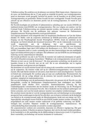 43	
	
Volkshuisvesting. De oordelen over de plannen van minister Blok liepen uiteen. Algemeen was
de wens van betrokkenen dat na 15 jaar getob nu eindelijk de positie van woningcorporaties
goed en duurzaam wordt geregeld, inclusief de positie van de huurders en de relatie tussen
woningcorporaties en gemeenten. Helaas leverde de toen voorliggende Tweede Novelle geen
uitzicht op een effectieve en duurzame positie van de woningcorporaties. Er waren te veel
bezwaren.
De Novelle kondigde een juridische of administratieve scheiding aan van sociale (DAEB) en
marktactiviteiten (niet-DAEB) van woningcorporaties. Dat zou volgens een analyse van het
Centraal Fonds Volkshuisvesting een riskante operatie worden, een bonanza voor juridische
adviseurs. De Novelle zou de problemen niet oplossen waarmee de Parlementaire
Enquêtecommissie Woningcorporaties werd geconfronteerd.
Een logisch alternatief werd aangereikt door de hoogleraren Boelhouwer en Van der Schaar
(beiden TU Delft): richt de corporatie uitsluitend op DAEB-activiteiten, gefinancierd met
borging van het Waarborgfonds Sociale Woningbouw (WSW). Zoals de oriëntatie op de
doelgroep van beleid inhoudt dat structureel tenminste 90% van de vrijkomende woonruimte
wordt toegewezen aan de doelgroep met een jaarinkomen tot
€ 34.678, zou het DAEB-bezit kunnen worden gedefinieerd als woningen die voor tenminste
90% een maandhuur lager dan € 699 hebben (zie Boelhouwer et al., 2015, Wonen 6.0, Delft
(OTB). Corporaties doen er voorts verstandig aan om dure huurwoningen aan een marktpartij
tegen een marktconforme prijs te verkopen. Het uitbannen van niet-DAEB zou een belangrijke
loutering van de corporatiesector inhouden.
Het tweede probleem was dat in de Novelle de minister een ouderwets dominante rol speelt.
Van Perlo (Huurdersvereniging Amsterdam): “Blijkbaar is de woningcorporatie van en voor de
Minister en niet van en voor de bewoners”. De alom gewenste versterking van de positie van
huurders kwam in de Novelle niet uit de verf. De in een afzonderlijke wet te regelen
Wooncoöperatie werd gezien als een fopspeen.
De dominante rol van de minister kwam ook tot uiting in de voorstellen voor het extern toezicht
op de corporaties. De minister wilde zelf op de volkshuisvestingsprestaties van corporaties
toezien. Die taak had de minister al vele jaren, maar daarvan is niets terechtgekomen. Toezicht
en beleid zijn verstrengeld. De voorkeur ging uit naar een onafhankelijke Woonautoriteit, bij
wet geregeld, die op veilige afstand van de minister, het toezicht uitoefent op financiën,
prestaties, integriteit en staatssteunkwesties.
Het zou een belediging voor de parlementaire democratie zijn geweest als de Novelle zou zijn
doorgedrukt, voordat de Parlementaire Enquêtecommissie haar eindrapport zou hebben
gepubliceerd (eind oktober 2014 verwacht). Staatsrechtjuristen (afwezig bij het
rondetafelgesprek) constateerden dat het Kabinet inzake de Herziening van de Woningwet
misbruik maakte van het instrument Novelle. Dat is bedoeld voor het achteraf aanbrengen van
kleine correcties, niet voor het steeds opnieuw inzetten van complete wetsherzieningen.
De conclusie moest zijn dat er voor de woningcorporaties een veel doelmatiger en eenvoudiger
perspectief kan worden gegeven dan de Novelle doet: een exclusieve oriëntatie op de doelgroep
van beleid en de woningvoorraad onder de liberalisatiegrens, beide met een marge van 10%.
Ingewikkelde scheidingen tussen DAEB en niet-DAEB zouden moeten worden vermeden. De
mogelijkheid zou zelfs moeten worden onderzocht of de publieke achtervang van WSW–
leningen kan vervallen. Daarmee worden de woningcorporaties ‘staatssteunvrij’. De
verhuurderheffing dient natuurlijk onverwijld te worden afgeschaft.
De corporatiesector verdient een consistente, duurzame en effectieve regelgeving. Dat gaat
helaas nog even duren. Uithuilen en opnieuw beginnen: dat is de les die moet worden getrokken.
In de tussentijd is er alle aanleiding om de dijkbewaking te intensiveren (zoals UvA-professor
Boot voorstelde), om herhaling van recente incidenten te voorkomen.”
 