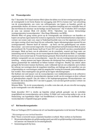 44	
	
6.6 Wooncoöperaties
Op 17 december 2013 deed minister Blok tijdens het debat over de hervormingsmaatregelen op
de woningmarkt in de Eerste Kamer de toezegging eind 2014 te komen met “een uitwerking
van de wooncoöperatie, een vorm van zelforganisatie van kopers en huurders gericht op
gezamenlijke doelen, als nieuwe vorm van een toegelaten instelling met een wettelijke basis al
dan niet binnen de structuur van de huidige sociale huursector”. Op 14 oktober 2014 verschijnt
de nota van minister Blok (14 oktober 2014): ‘Oprichten van nieuwe kleinschalige
woningcorporaties/wooncoöperaties’, Den Haag (Ministerie van BZK).
Minister Blok wil graag ruimte geven op de woningmarkt aan initiatieven van huurders en
kopers om op hun eigen manier het wonen te organiseren. In het buitenland komen coöperatieve
vormen van wonen vaak voor, maar in Nederland beschikt men over het algemeen over ofwel
een eigen woning ofwel men huurt bij een verhuurder, lagere inkomensgroepen meestal bij een
woningcorporatie. Daarom heeft de minister – op basis van het gedachtegoed van senator
Duivesteijn – een wetsvoorstel uitgewerkt. Over de inhoud hiervan heeft minister Blok de sector
geconsulteerd. De Tweede Kamer heeft op 23 juni 2013 een afschrift van deze consultatiebrief
ontvangen. Mede op basis van de uitkomsten van de consultatie, waaruit een hoge mate van
instemming met de uitwerking van de wooncoöperatie bleek, heeft minister Blok ( 2 september
2014) een wetsvoorstel naar de Tweede Kamer gestuurd. Hierin heeft de minister een wettelijke
definitie voorgesteld van een wooncoöperatie – naast die van een woningcorporatie/toegelaten
instelling – waarin mensen met lagere inkomens (de doelgroep) hun woning kunnen kopen en
daarna gezamenlijk het onderhoud en beheer kunnen vormgeven. Daarbij zijn enkele zaken
geregeld die bewoners kunnen faciliteren, zoals voldoende tijd om een coöperatie op te richten
bij verkoop van woningen door de toegelaten instelling, een bijdrage aan het opstellen van een
coöperatieplan en voorzieningen zodat de aangekochte woning de komende jaren onderhouden
kan worden. Deze maatregelen zijn gericht op de lagere inkomensgroepen.
Het Kabinet ziet ook kansen voor de wooncoöperatie voor middeninkomens in de collectieve
organisatievorm, waarbij de wooncoöperatie eigenaar wordt van de woningen en deze verhuurt
of gebruikrechten uitgeeft. Om die reden is het koplopersprogramma Wooncoöperaties van
Platform31 dat in december 2013 van start is gegaan, voor een deel gericht op deze vormen van
wooncoöperaties.
Minister Blok: “Ik zie de wooncoöperatie, in welke vorm dan ook, als een zinvolle toevoeging
op de woningmarkt voor alle inkomens.”
Sinds december 2013 is slechts op beperkte schaal gebruik gemaakt van de wettelijke
mogelijkheid om wooncoöperaties op te richten. Er blijkt veel vooroverleg nodig te zijn, en de
financiering van hypotheken blijkt veel hoofdbrekens te kosten. Van een doorbraak van de
wooncoöperatie is bepaald (nog) geen sprake.
6.7 Rol huurdersorganisaties
Pruis en Terlingen (2015) schetsen de rol van huurdersorganisaties in de herziene Woningwet.
“Herzieningswet over invloed huurders
Doel: Nieuw evenwicht tussen corporatie-huurders-overheid. Meer rechten en faciliteiten:
• Bij prestatieafspraken als gelijkwaardige partij aan tafel en gelijkwaardige informatiepositie
ten aanzien van financiën en investeringskracht.
• Instemmingsrecht bij fusie.
 
