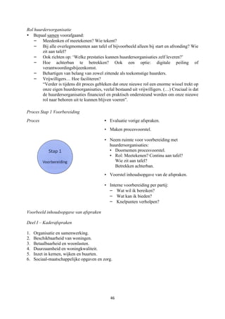 46	
	
Rol huurdersorganisatie
• Bepaal samen voorafgaand:
– Meedenken of meetekenen? Wie tekent?
– Bij alle overlegmomenten aan tafel of bijvoorbeeld alleen bij start en afronding? Wie
zit aan tafel?
– Ook richten op: ‘Welke prestaties kunnen huurdersorganisaties zelf leveren?’
– Hoe achterban te betrekken? Ook een optie: digitale peiling of
verantwoordingsbijeenkomst.
– Behartigen van belang van zowel zittende als toekomstige huurders.
– Vrijwilligers… Hoe faciliteren?
“Verder is tijdens dit proces gebleken dat onze nieuwe rol een enorme wissel trekt op
onze eigen huurdersorganisaties, veelal bestaand uit vrijwilligers. (…) Cruciaal is dat
de huurdersorganisaties financieel en praktisch ondersteund worden om onze nieuwe
rol naar behoren uit te kunnen blijven voeren”.
Proces Stap 1 Voorbereiding
Proces • Evaluatie vorige afspraken.
• Maken procesvoorstel.
• Neem ruimte voor voorbereiding met
huurdersorganisaties:
• Doornemen procesvoorstel.
• Rol: Meetekenen? Continu aan tafel?
Wie zit aan tafel?
Betrekken achterban.
• Voorstel inhoudsopgave van de afspraken.
• Interne voorbereiding per partij:
– Wat wil ik bereiken?
– Wat kan ik bieden?
– Knelpunten verholpen?
Voorbeeld inhoudsopgave van afspraken
Deel I – Kaderafspraken
1. Organisatie en samenwerking.
2. Beschikbaarheid van woningen.
3. Betaalbaarheid en woonlasten.
4. Duurzaamheid en woningkwaliteit.
5. Inzet in kernen, wijken en buurten.
6. Sociaal-maatschappelijke opgaven en zorg.
	
 