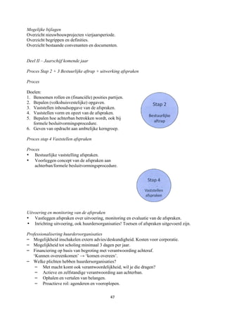 47	
	
Mogelijke bijlagen
Overzicht nieuwbouwprojecten vierjaarsperiode.
Overzicht begrippen en definities.
Overzicht bestaande convenanten en documenten.
Deel II – Jaarschijf komende jaar
Proces Stap 2 + 3 Bestuurlijke aftrap + uitwerking afspraken
Proces
Doelen:
1. Benoemen rollen en (financiële) posities partijen.
2. Bepalen (volkshuisvestelijke) opgaven.
3. Vaststellen inhoudsopgave van de afspraken.
4. Vaststellen vorm en opzet van de afspraken.
5. Bepalen hoe achterban betrokken wordt, ook bij
formele besluitvormingsprocedure.
6. Geven van opdracht aan ambtelijke kerngroep.
Proces stap 4 Vaststellen afspraken
Proces
• Bestuurlijke vaststelling afspraken.
• Voorleggen concept van de afspraken aan
achterban/formele besluitvormingsprocedure.
Uitvoering en monitoring van de afspraken
• Vastleggen afspraken over uitvoering, monitoring en evaluatie van de afspraken.
• Inrichting uitvoering, ook huurdersorganisaties! Toetsen of afspraken uitgevoerd zijn.
Professionalisering huurdersorganisaties
– Mogelijkheid inschakelen extern advies/deskundigheid. Kosten voor corporatie.
– Mogelijkheid tot scholing minimaal 3 dagen per jaar.
– Financiering op basis van begroting met verantwoording achteraf.
‘Kunnen overeenkomen’ → ‘komen overeen’.
– Welke plichten hebben huurdersorganisaties?
– Met macht komt ook verantwoordelijkheid, wil je die dragen?
– Actieve en zelfstandige verantwoording aan achterban.
– Ophalen en vertalen van belangen.
– Proactieve rol: agenderen en vooroplopen.
	
	
	
	
 