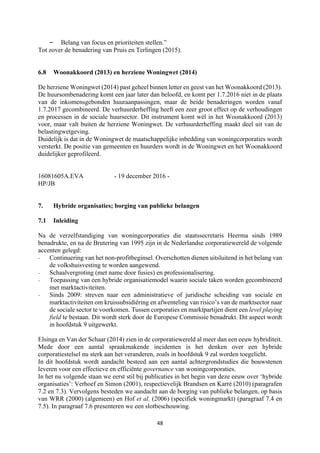 48	
	
– Belang van focus en prioriteiten stellen.”
Tot zover de benadering van Pruis en Terlingen (2015).
6.8 Woonakkoord (2013) en herziene Woningwet (2014)
De herziene Woningwet (2014) past geheel binnen letter en geest van het Woonakkoord (2013).
De huursombenadering komt een jaar later dan beloofd, en komt per 1.7.2016 niet in de plaats
van de inkomensgebonden huuraanpassingen, maar de beide benaderingen worden vanaf
1.7.2017 gecombineerd. De verhuurderheffing heeft een zeer groot effect op de verhoudingen
en processen in de sociale huursector. Dit instrument komt wèl in het Woonakkoord (2013)
voor, maar valt buiten de herziene Woningwet. De verhuurderheffing maakt deel uit van de
belastingwetgeving.
Duidelijk is dat in de Woningwet de maatschappelijke inbedding van woningcorporaties wordt
versterkt. De positie van gemeenten en huurders wordt in de Woningwet en het Woonakkoord
duidelijker geprofileerd.
16081605A.EVA - 19 december 2016 -
HP/JB
7. Hybride organisaties; borging van publieke belangen
7.1 Inleiding
Na de verzelfstandiging van woningcorporaties die staatssecretaris Heerma sinds 1989
benadrukte, en na de Brutering van 1995 zijn in de Nederlandse corporatiewereld de volgende
accenten gelegd:
- Continuering van het non-profitbeginsel. Overschotten dienen uitsluitend in het belang van
de volkshuisvesting te worden aangewend.
- Schaalvergroting (met name door fusies) en professionalisering.
- Toepassing van een hybride organisatiemodel waarin sociale taken worden gecombineerd
met marktactiviteiten.
- Sinds 2009: streven naar een administratieve of juridische scheiding van sociale en
marktactiviteiten om kruissubsidiëring en afwenteling van risico’s van de marktsector naar
de sociale sector te voorkomen. Tussen corporaties en marktpartijen dient een level playing
field te bestaan. Dit wordt sterk door de Europese Commissie benadrukt. Dit aspect wordt
in hoofdstuk 9 uitgewerkt.
Elsinga en Van der Schaar (2014) zien in de corporatiewereld al meer dan een eeuw hybriditeit.
Mede door een aantal spraakmakende incidenten is het denken over een hybride
corporatiestelsel nu sterk aan het veranderen, zoals in hoofdstuk 9 zal worden toegelicht.
In dit hoofdstuk wordt aandacht besteed aan een aantal achtergrondstudies die bouwstenen
leveren voor een effectieve en efficiënte governance van woningcorporaties.
In het nu volgende staan we eerst stil bij publicaties in het begin van deze eeuw over ‘hybride
organisaties’: Verhoef en Simon (2001), respectievelijk Brandsen en Karré (2010) (paragrafen
7.2 en 7.3). Vervolgens besteden we aandacht aan de borging van publieke belangen, op basis
van WRR (2000) (algemeen) en Hof et al. (2006) (specifiek woningmarkt) (paragraaf 7.4 en
7.5). In paragraaf 7.6 presenteren we een slotbeschouwing.
 