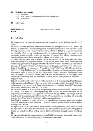 5	
	
19. De balans opgemaakt
19.1 Inleiding
19.2 Wat kwam er terecht van het Woonakkoord (2013)?
19.3 Conclusies
20. Literatuur
16051005A.EVA - versie 30 december 2016 -
HP/JB
1. Inleiding
Dit rapport bevat een uitvoerige analyse van het woonbeleid van het Kabinet-Rutte II (2013-
2017).
De analyse is vooral gebaseerd op beleidsdocumenten die op de periode 2013-2017 betrekking
hebben, op onderzoeks- en evaluatierapporten en overzichtspublicaties zoals de Staat van de
Woningmarkt en de Staat van de Volkshuisvesting. Dit rapport blijft op vele plaatsen dichtbij
de letterlijke tekst van de beleidsdocumenten en onderzoeksrapporten. Een deel van de
paragrafen is door mij eerder geschreven als artikel of column. Deze teksten zijn opgenomen
met vermelding van de datum waarop deze teksten zijn geproduceerd.
Na deze inleiding volgt een overzicht van de voorstellen van de ambtelijke werkgroep
Heroverwegingen Rijksuitgaven Wonen (2010) die een reeks opties heeft uitgewerkt voor
noodzakelijk geachte bezuinigingen in het beleidsdomein ‘Wonen’ (hoofdstuk 2). Hoofdstuk 3
bespreekt de paragraaf Wonen van het regeerakkoord ‘Bruggen slaan’ (2012) van het Kabinet-
Rutte II. Hoofdstuk 4 presenteert het Woonakkoord van VVD, PvdA, D66, Christen Unie en
SGP (2013). Eind 2014 ging de Tweede Kamer akkoord met de ingrijpende herziening van de
Woningwet, nadat in hetzelfde jaar de Parlementaire Enquêtecommissie Woningcorporaties
haar eindrapport ‘Ver van huis’ aan de Tweede Kamer had aangeboden. Dit eindrapport en de
uiteindelijke herziening van de Woningwet worden aan de orde gesteld in hoofdstuk 5,
respectievelijk 6.
Speciale aandacht wordt besteed aan hybride organisaties en de borging van publieke belangen
in het achtergrondhoofdstuk 7. De governance van woningcorporaties (hoofdstuk 8) is van
oudsher nauw verweven met het hybride karakter van deze organisaties. Sinds 2015 is de Aedes
Governance Woningcorporaties 2015 van kracht.
De uitvoering van de in de herziene Woningwet opgenomen maatregelen blijkt hoofdbrekens
te kosten. Met name de scheiding/splitsing van sociale en marktactiviteiten in de
corporatiesector: Diensten van Algemeen Economisch Belang (DAEB) en overige diensten
(niet-DAEB), is gecompliceerd (hoofdstuk 9). De administratieve scheiding of juridische
splitsing DAEB/niet-DAEB vloeit voort uit het staatssteundossier.
Hoofdstuk 10 gaat nader in op het intern en extern toezicht van woningcorporaties, inclusief de
Autoriteit woningcorporaties. Hoofstuk 11 besteedt aandacht aan het Waarborgfonds Sociale
Woningbouw (WSW).
In de periode 2013-2017 ontwikkelde de Nederlandse woningmarkt zich, deels beïnvloed door
het Rijksbeleid en deels door de kapitaalmarkt. De introductie van de verhuurderheffing speelde
hierbij een cruciale rol. Deze heffing werd in 2016 via twee trajecten geëvalueerd (hoofdstuk
12).
De inkomensafhankelijke huurverhogingen sinds 2013 leidden tot een substantiële reductie van
de betaalbaarheid van huurwoningen voor de bewoners (hoofdstuk 13).
 