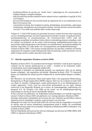 50	
	
- loyaliteitsconflicten als gevolg van ‘double binds’: opdrachtgevers die concurrerende of
strijdige belangen vertegenwoordigen;
- taakverwaarlozing doordat marktactiviteiten taakactiviteiten wegdrukken (vergelijk de Wet
van Grisham);
- perverse beïnvloeding als men toezicht houdt op organisaties die in een marktrelatie tevens
klant of leverancier zijn;
- concurrentievervalsing door kostprijsvervalsing, prijsdumping, kruissubsidies, gedwongen
winkelnering, afzetgaranties en/of monopolievorming. Aan deze lijst kan ook het afwentelen
van risico’s van markt naar publieke taken worden toegevoegd.
Volgens In ’t Veld (1995) kunnen de genoemde bezwaren worden bezworen door toepassing
van een vermijdingsstrategie: het intern organisatorisch scheiden van taak- en marktactiviteiten,
kwaliteitshandvesten en prestatiecontracten. De Commissie-Cohen (1997) vindt een
vermenging van publieke en marktactiviteiten alleen in uitzonderingssituaties toelaatbaar, zoals
de verkoop van producten van de sociale werkvoorziening, derdegeldstroomactiviteiten van
universitaire onderzoeksgroepen en het benutten van onderbezetting van productiemiddelen bij
militaire vliegvelden. Er is dan sprake van ‘een pragmatische aanvaardbaarheidsstrategie’.
Verhoef en Simon (2001: 378) noemen woningcorporaties als specifiek voorbeeld van hybride
organisaties die mogelijk worden bedreigd door taakverwaarlozing, omdat activiteiten voor de
markt in hoger aanzien zouden staan dan sociale taken.
7.3 Hybride organisaties: Brandsen en Karré (2010)
Brandsen en Karré (2010: 72) constateren dat het begrip ‘hybriditeit’ sinds de jaren negentig is
verbreed van het snijvlak publiek-privaat en markt – overheid tot de trichotomie markt-
overheid-derde sector (maatschappelijk middenveld).
In Nederland is hybriditeit een gebruikelijk kenmerk van organisaties. Men zou de stelling
kunnen verdedigen: ‘alle organisaties zijn hybride’ (Brandsen en Karré, 2010: 73). Statistisch
bezien zou Nederland het relatief grootste middenveld ter wereld hebben (Burger en Dekker,
2001).
Het Ministerie van Economische Zaken heeft tijdens Paars I het programma Marktwerking,
Deregulering en Wetgevingskwaliteit (MDW) opgezet. Doel was om overheid en markt strikt
van elkaar te scheiden. Gedragsregels werden geformuleerd om in de Mededingingswet te
worden opgenomen. Voorts werd een wetsvoorstel geformuleerd om een eigen, erkende
rechtsvorm in het Burgerlijk Wetboek op te nemen: de maatschappelijke onderneming (zie
paragraaf 8.5). De Europese Unie blijkt op het terrein van de mededingingswetgeving
slagvaardiger te zijn dan de meeste afzonderlijke lidstaten.
In hun overzicht van publicaties van Nederlandse bestuurskundigen over hybride organisaties
noemen Verhoef en Simon (2001) één publicatie over woningcorporaties: Brandsen (2004).
Sommige onderzoekers benadrukken de bezwaren die zijn verbonden aan hybriditeit, anderen
stipuleren juist de (mogelijke) voordelen, zoals de kansen voor innovatie.
Belangrijk is de oratie van Van de Donk (2001) die zich niet richt op vraagstukken van toezicht
en sturing, maar de nieuwe institutionele arrangementen tracht te duiden. De verschillende
invalshoeken komen samen in twee bundels: Meijerink en Minderman (2005) en Brandsen, Van
de Donk en Kenis (2006).
Ook het Nederlandse adviescircuit liet zich niet onbetuigd, met adviezen als WRR (2004), SER
(2005) en Algemene Rekenkamer (2005).
 
